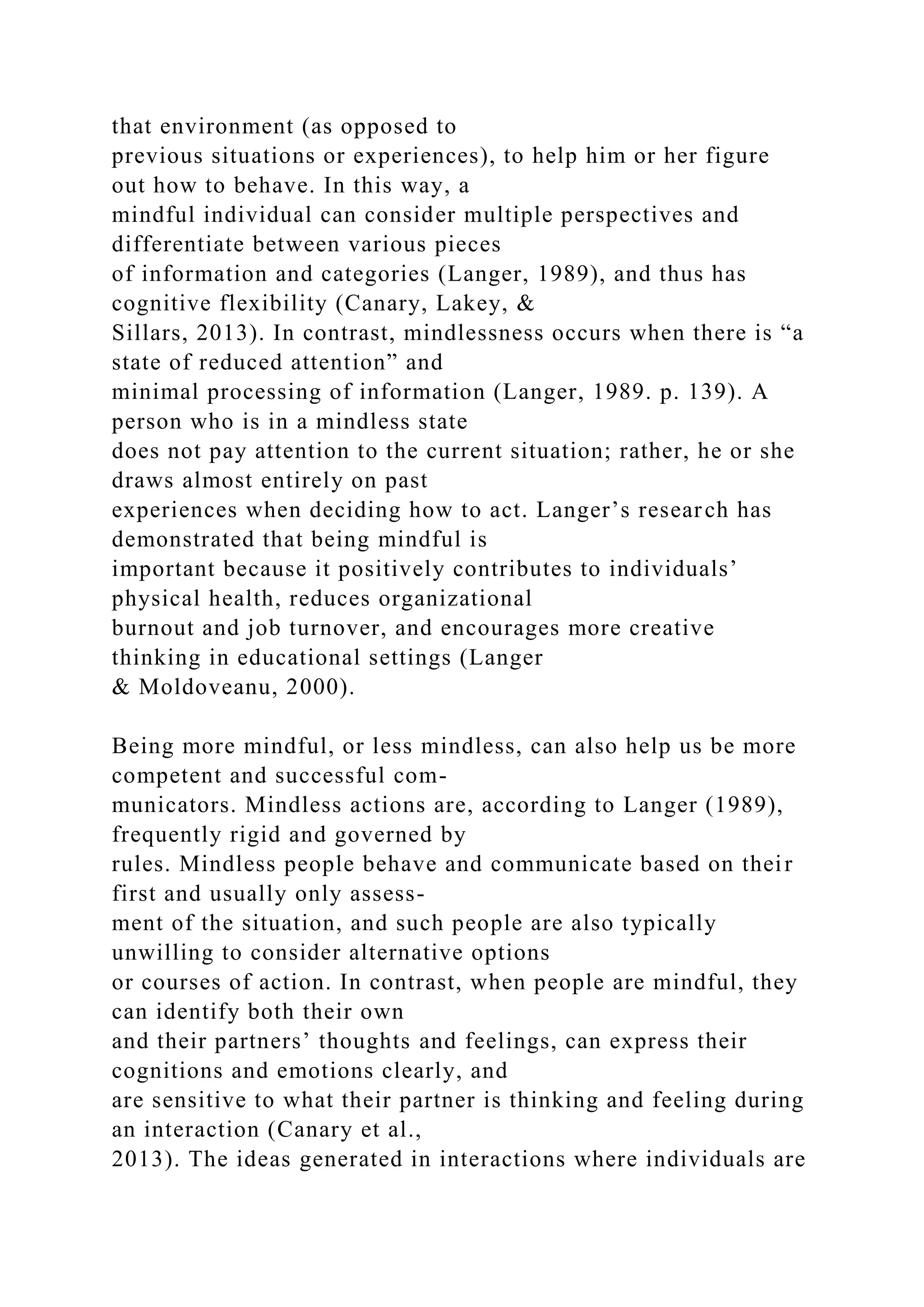 that environment (as opposed to
previous situations or experiences), to help him or her figure
out how to behave. In this way, a
mindful individual can consider multiple perspectives and
differentiate between various pieces
of information and categories (Langer, 1989), and thus has
cognitive flexibility (Canary, Lakey, &
Sillars, 2013). In contrast, mindlessness occurs when there is “a
state of reduced attention” and
minimal processing of information (Langer, 1989. p. 139). A
person who is in a mindless state
does not pay attention to the current situation; rather, he or she
draws almost entirely on past
experiences when deciding how to act. Langer’s research has
demonstrated that being mindful is
important because it positively contributes to individuals’
physical health, reduces organizational
burnout and job turnover, and encourages more creative
thinking in educational settings (Langer
& Moldoveanu, 2000).
Being more mindful, or less mindless, can also help us be more
competent and successful com-
municators. Mindless actions are, according to Langer (1989),
frequently rigid and governed by
rules. Mindless people behave and communicate based on their
first and usually only assess-
ment of the situation, and such people are also typically
unwilling to consider alternative options
or courses of action. In contrast, when people are mindful, they
can identify both their own
and their partners’ thoughts and feelings, can express their
cognitions and emotions clearly, and
are sensitive to what their partner is thinking and feeling during
an interaction (Canary et al.,
2013). The ideas generated in interactions where individuals are
 