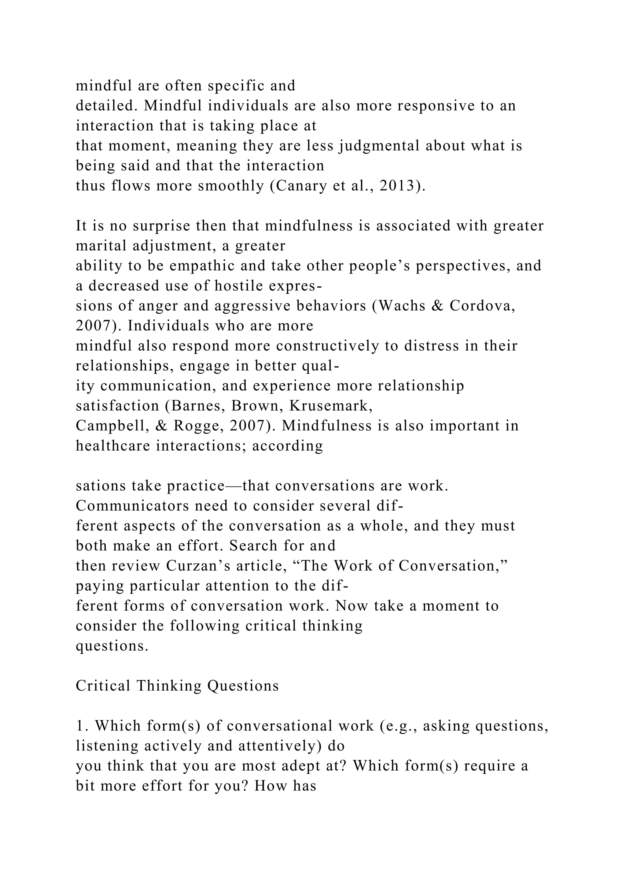 mindful are often specific and
detailed. Mindful individuals are also more responsive to an
interaction that is taking place at
that moment, meaning they are less judgmental about what is
being said and that the interaction
thus flows more smoothly (Canary et al., 2013).
It is no surprise then that mindfulness is associated with greater
marital adjustment, a greater
ability to be empathic and take other people’s perspectives, and
a decreased use of hostile expres-
sions of anger and aggressive behaviors (Wachs & Cordova,
2007). Individuals who are more
mindful also respond more constructively to distress in their
relationships, engage in better qual-
ity communication, and experience more relationship
satisfaction (Barnes, Brown, Krusemark,
Campbell, & Rogge, 2007). Mindfulness is also important in
healthcare interactions; according
sations take practice—that conversations are work.
Communicators need to consider several dif-
ferent aspects of the conversation as a whole, and they must
both make an effort. Search for and
then review Curzan’s article, “The Work of Conversation,”
paying particular attention to the dif-
ferent forms of conversation work. Now take a moment to
consider the following critical thinking
questions.
Critical Thinking Questions
1. Which form(s) of conversational work (e.g., asking questions,
listening actively and attentively) do
you think that you are most adept at? Which form(s) require a
bit more effort for you? How has
 