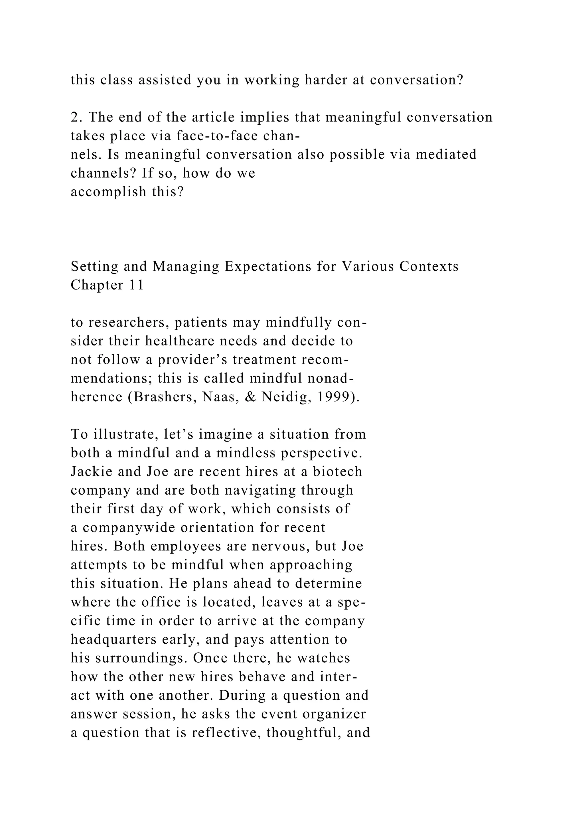 this class assisted you in working harder at conversation?
2. The end of the article implies that meaningful conversation
takes place via face-to-face chan-
nels. Is meaningful conversation also possible via mediated
channels? If so, how do we
accomplish this?
Setting and Managing Expectations for Various Contexts
Chapter 11
to researchers, patients may mindfully con-
sider their healthcare needs and decide to
not follow a provider’s treatment recom-
mendations; this is called mindful nonad-
herence (Brashers, Naas, & Neidig, 1999).
To illustrate, let’s imagine a situation from
both a mindful and a mindless perspective.
Jackie and Joe are recent hires at a biotech
company and are both navigating through
their first day of work, which consists of
a companywide orientation for recent
hires. Both employees are nervous, but Joe
attempts to be mindful when approaching
this situation. He plans ahead to determine
where the office is located, leaves at a spe-
cific time in order to arrive at the company
headquarters early, and pays attention to
his surroundings. Once there, he watches
how the other new hires behave and inter-
act with one another. During a question and
answer session, he asks the event organizer
a question that is reflective, thoughtful, and
 