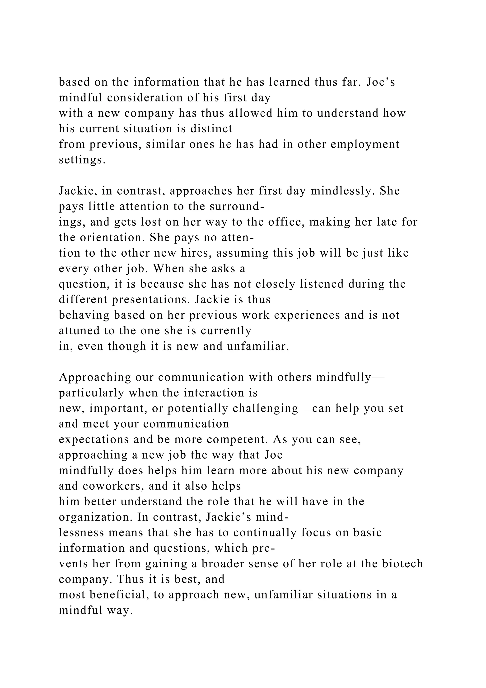 based on the information that he has learned thus far. Joe’s
mindful consideration of his first day
with a new company has thus allowed him to understand how
his current situation is distinct
from previous, similar ones he has had in other employment
settings.
Jackie, in contrast, approaches her first day mindlessly. She
pays little attention to the surround-
ings, and gets lost on her way to the office, making her late for
the orientation. She pays no atten-
tion to the other new hires, assuming this job will be just like
every other job. When she asks a
question, it is because she has not closely listened during the
different presentations. Jackie is thus
behaving based on her previous work experiences and is not
attuned to the one she is currently
in, even though it is new and unfamiliar.
Approaching our communication with others mindfully—
particularly when the interaction is
new, important, or potentially challenging—can help you set
and meet your communication
expectations and be more competent. As you can see,
approaching a new job the way that Joe
mindfully does helps him learn more about his new company
and coworkers, and it also helps
him better understand the role that he will have in the
organization. In contrast, Jackie’s mind-
lessness means that she has to continually focus on basic
information and questions, which pre-
vents her from gaining a broader sense of her role at the biotech
company. Thus it is best, and
most beneficial, to approach new, unfamiliar situations in a
mindful way.
 