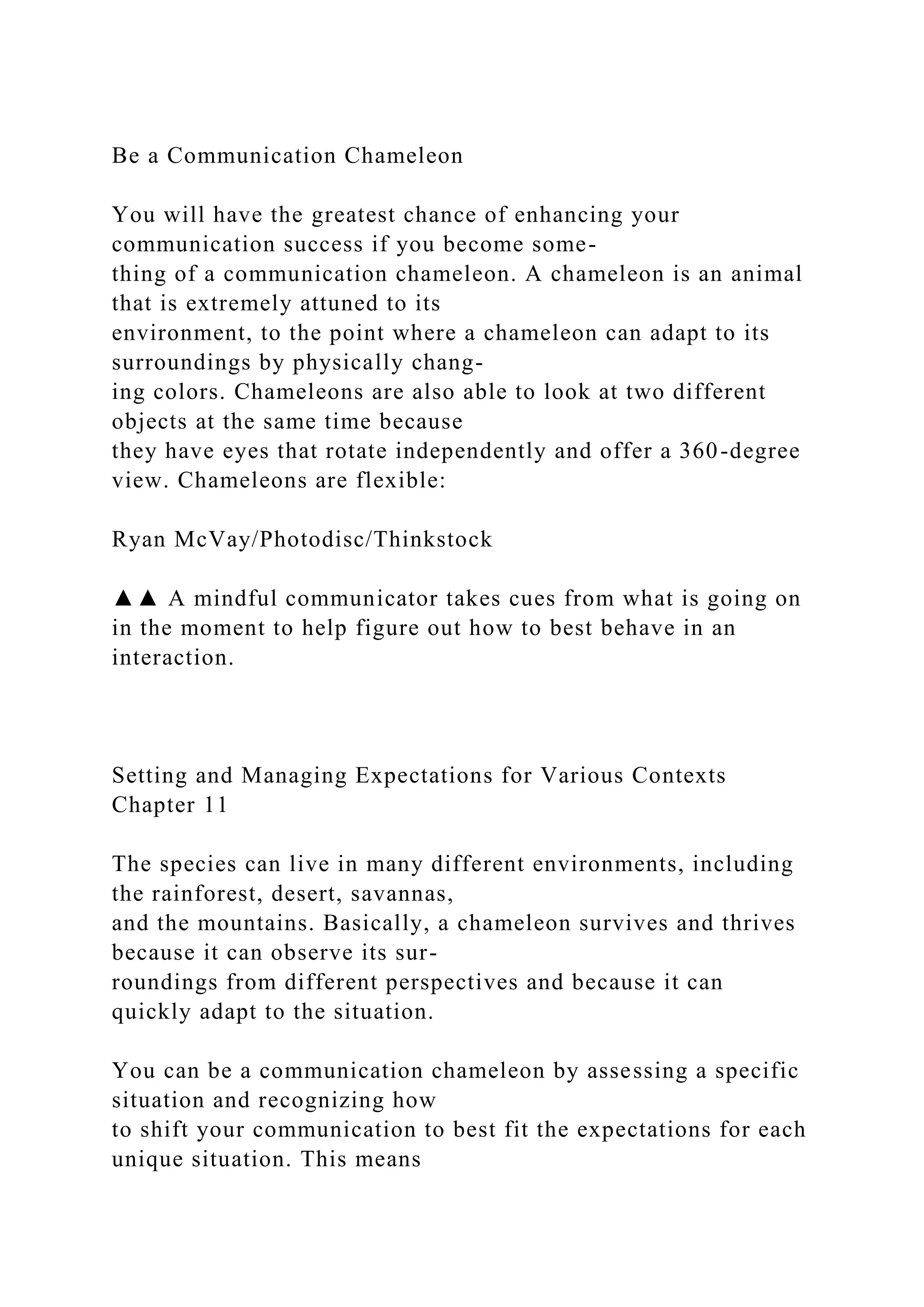 Be a Communication Chameleon
You will have the greatest chance of enhancing your
communication success if you become some-
thing of a communication chameleon. A chameleon is an animal
that is extremely attuned to its
environment, to the point where a chameleon can adapt to its
surroundings by physically chang-
ing colors. Chameleons are also able to look at two different
objects at the same time because
they have eyes that rotate independently and offer a 360-degree
view. Chameleons are flexible:
Ryan McVay/Photodisc/Thinkstock
▲▲ A mindful communicator takes cues from what is going on
in the moment to help figure out how to best behave in an
interaction.
Setting and Managing Expectations for Various Contexts
Chapter 11
The species can live in many different environments, including
the rainforest, desert, savannas,
and the mountains. Basically, a chameleon survives and thrives
because it can observe its sur-
roundings from different perspectives and because it can
quickly adapt to the situation.
You can be a communication chameleon by assessing a specific
situation and recognizing how
to shift your communication to best fit the expectations for each
unique situation. This means
 