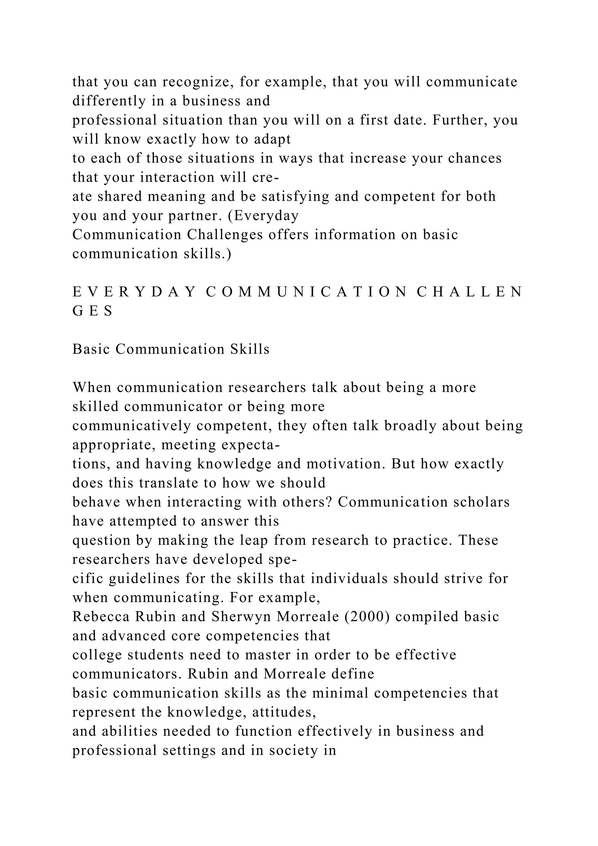 that you can recognize, for example, that you will communicate
differently in a business and
professional situation than you will on a first date. Further, you
will know exactly how to adapt
to each of those situations in ways that increase your chances
that your interaction will cre-
ate shared meaning and be satisfying and competent for both
you and your partner. (Everyday
Communication Challenges offers information on basic
communication skills.)
E V E R Y D A Y C O M M U N I C A T I O N C H A L L E N
G E S
Basic Communication Skills
When communication researchers talk about being a more
skilled communicator or being more
communicatively competent, they often talk broadly about being
appropriate, meeting expecta-
tions, and having knowledge and motivation. But how exactly
does this translate to how we should
behave when interacting with others? Communication scholars
have attempted to answer this
question by making the leap from research to practice. These
researchers have developed spe-
cific guidelines for the skills that individuals should strive for
when communicating. For example,
Rebecca Rubin and Sherwyn Morreale (2000) compiled basic
and advanced core competencies that
college students need to master in order to be effective
communicators. Rubin and Morreale define
basic communication skills as the minimal competencies that
represent the knowledge, attitudes,
and abilities needed to function effectively in business and
professional settings and in society in
 
