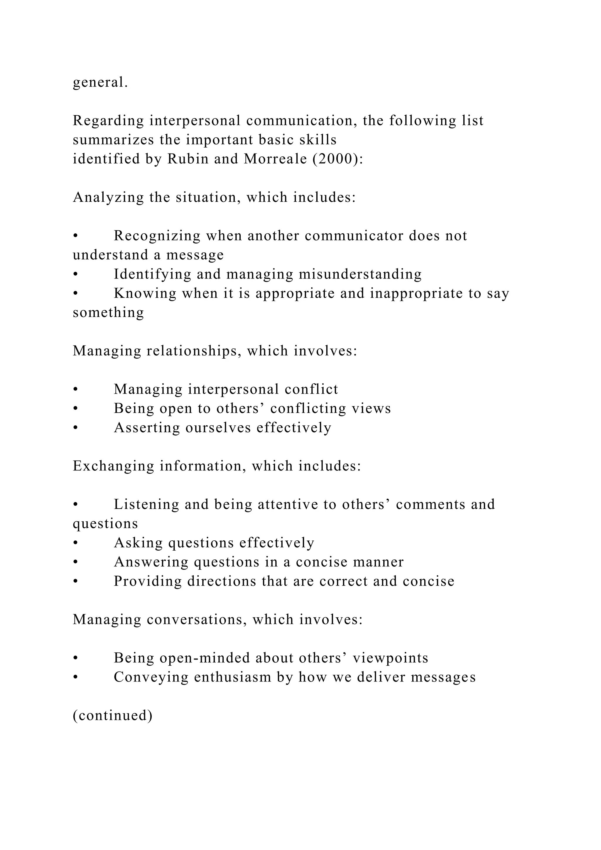 general.
Regarding interpersonal communication, the following list
summarizes the important basic skills
identified by Rubin and Morreale (2000):
Analyzing the situation, which includes:
• Recognizing when another communicator does not
understand a message
• Identifying and managing misunderstanding
• Knowing when it is appropriate and inappropriate to say
something
Managing relationships, which involves:
• Managing interpersonal conflict
• Being open to others’ conflicting views
• Asserting ourselves effectively
Exchanging information, which includes:
• Listening and being attentive to others’ comments and
questions
• Asking questions effectively
• Answering questions in a concise manner
• Providing directions that are correct and concise
Managing conversations, which involves:
• Being open-minded about others’ viewpoints
• Conveying enthusiasm by how we deliver messages
(continued)
 