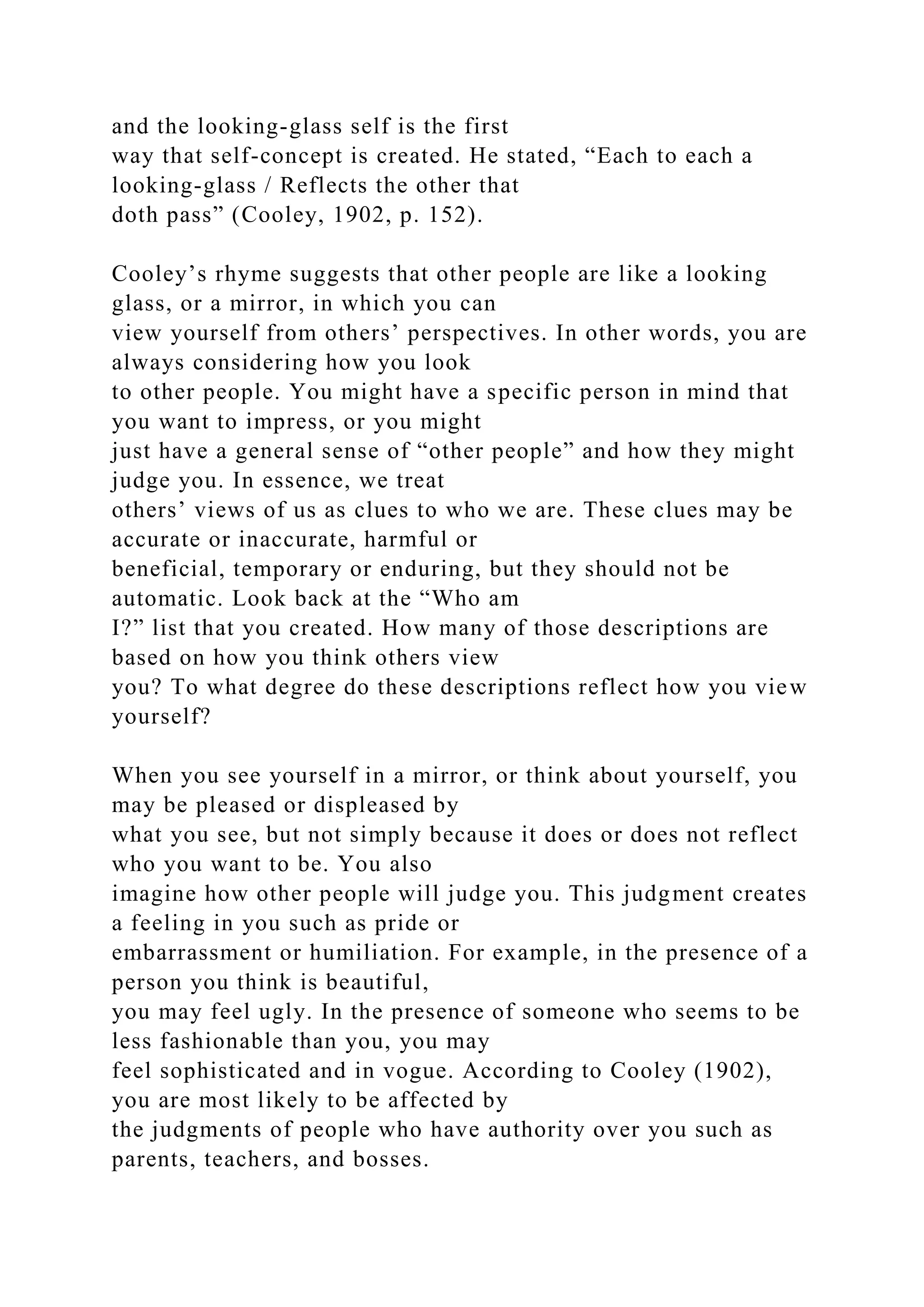 and the looking-glass self is the first
way that self-concept is created. He stated, “Each to each a
looking-glass / Reflects the other that
doth pass” (Cooley, 1902, p. 152).
Cooley’s rhyme suggests that other people are like a looking
glass, or a mirror, in which you can
view yourself from others’ perspectives. In other words, you are
always considering how you look
to other people. You might have a specific person in mind that
you want to impress, or you might
just have a general sense of “other people” and how they might
judge you. In essence, we treat
others’ views of us as clues to who we are. These clues may be
accurate or inaccurate, harmful or
beneficial, temporary or enduring, but they should not be
automatic. Look back at the “Who am
I?” list that you created. How many of those descriptions are
based on how you think others view
you? To what degree do these descriptions reflect how you view
yourself?
When you see yourself in a mirror, or think about yourself, you
may be pleased or displeased by
what you see, but not simply because it does or does not reflect
who you want to be. You also
imagine how other people will judge you. This judgment creates
a feeling in you such as pride or
embarrassment or humiliation. For example, in the presence of a
person you think is beautiful,
you may feel ugly. In the presence of someone who seems to be
less fashionable than you, you may
feel sophisticated and in vogue. According to Cooley (1902),
you are most likely to be affected by
the judgments of people who have authority over you such as
parents, teachers, and bosses.
 