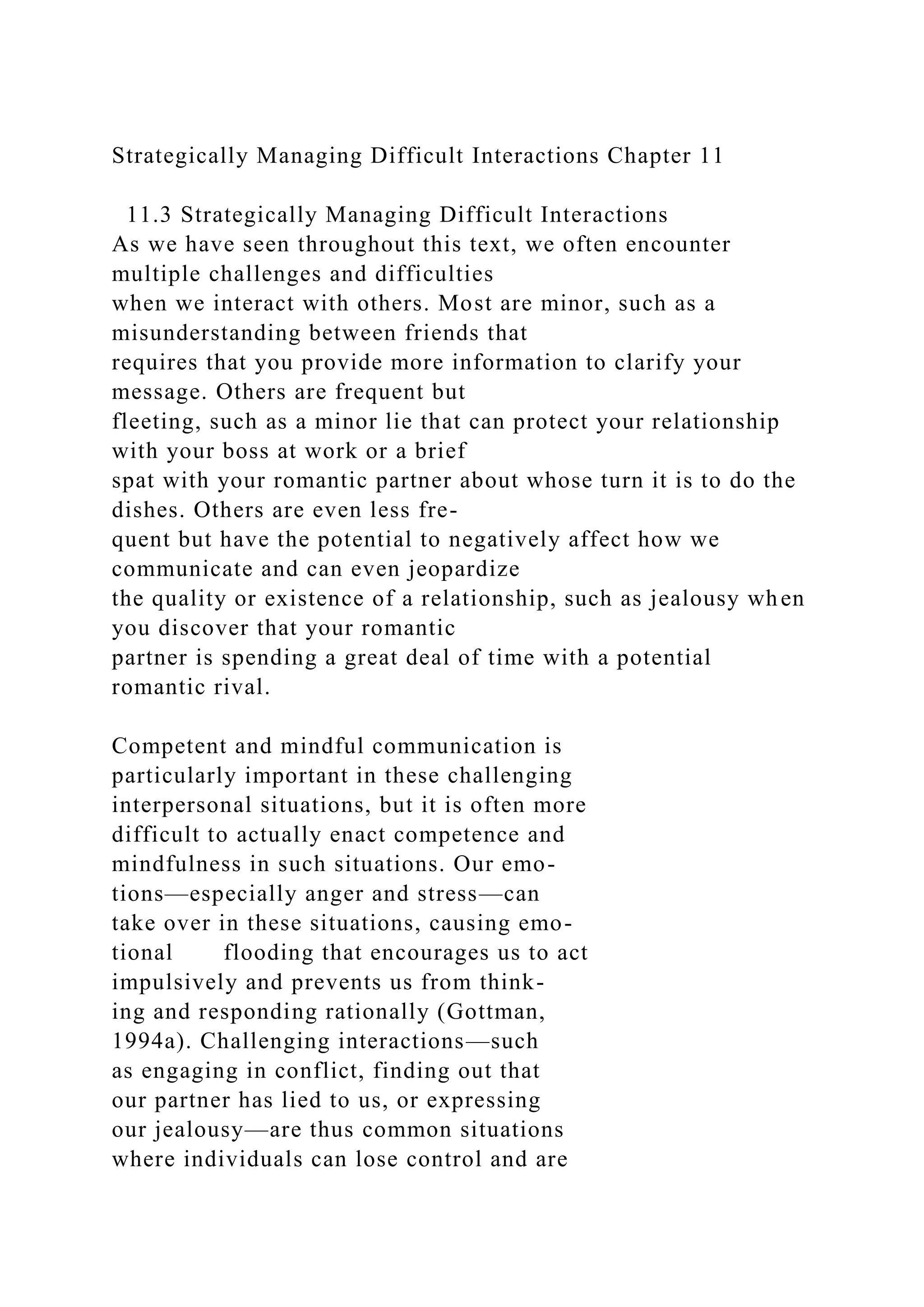 Strategically Managing Difficult Interactions Chapter 11
11.3 Strategically Managing Difficult Interactions
As we have seen throughout this text, we often encounter
multiple challenges and difficulties
when we interact with others. Most are minor, such as a
misunderstanding between friends that
requires that you provide more information to clarify your
message. Others are frequent but
fleeting, such as a minor lie that can protect your relationship
with your boss at work or a brief
spat with your romantic partner about whose turn it is to do the
dishes. Others are even less fre-
quent but have the potential to negatively affect how we
communicate and can even jeopardize
the quality or existence of a relationship, such as jealousy when
you discover that your romantic
partner is spending a great deal of time with a potential
romantic rival.
Competent and mindful communication is
particularly important in these challenging
interpersonal situations, but it is often more
difficult to actually enact competence and
mindfulness in such situations. Our emo-
tions—especially anger and stress—can
take over in these situations, causing emo-
tional flooding that encourages us to act
impulsively and prevents us from think-
ing and responding rationally (Gottman,
1994a). Challenging interactions—such
as engaging in conflict, finding out that
our partner has lied to us, or expressing
our jealousy—are thus common situations
where individuals can lose control and are
 