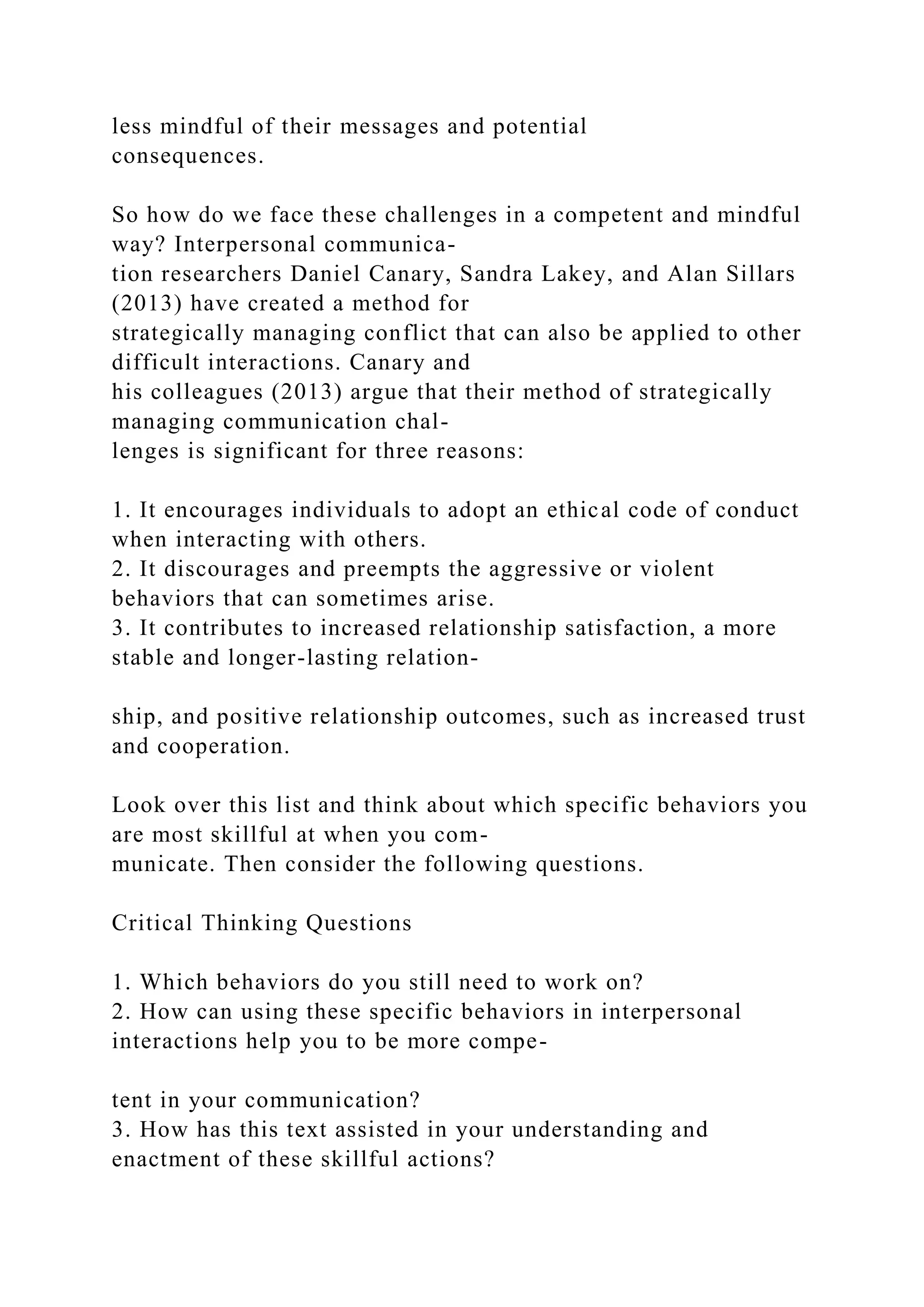 less mindful of their messages and potential
consequences.
So how do we face these challenges in a competent and mindful
way? Interpersonal communica-
tion researchers Daniel Canary, Sandra Lakey, and Alan Sillars
(2013) have created a method for
strategically managing conflict that can also be applied to other
difficult interactions. Canary and
his colleagues (2013) argue that their method of strategically
managing communication chal-
lenges is significant for three reasons:
1. It encourages individuals to adopt an ethical code of conduct
when interacting with others.
2. It discourages and preempts the aggressive or violent
behaviors that can sometimes arise.
3. It contributes to increased relationship satisfaction, a more
stable and longer-lasting relation-
ship, and positive relationship outcomes, such as increased trust
and cooperation.
Look over this list and think about which specific behaviors you
are most skillful at when you com-
municate. Then consider the following questions.
Critical Thinking Questions
1. Which behaviors do you still need to work on?
2. How can using these specific behaviors in interpersonal
interactions help you to be more compe-
tent in your communication?
3. How has this text assisted in your understanding and
enactment of these skillful actions?
 