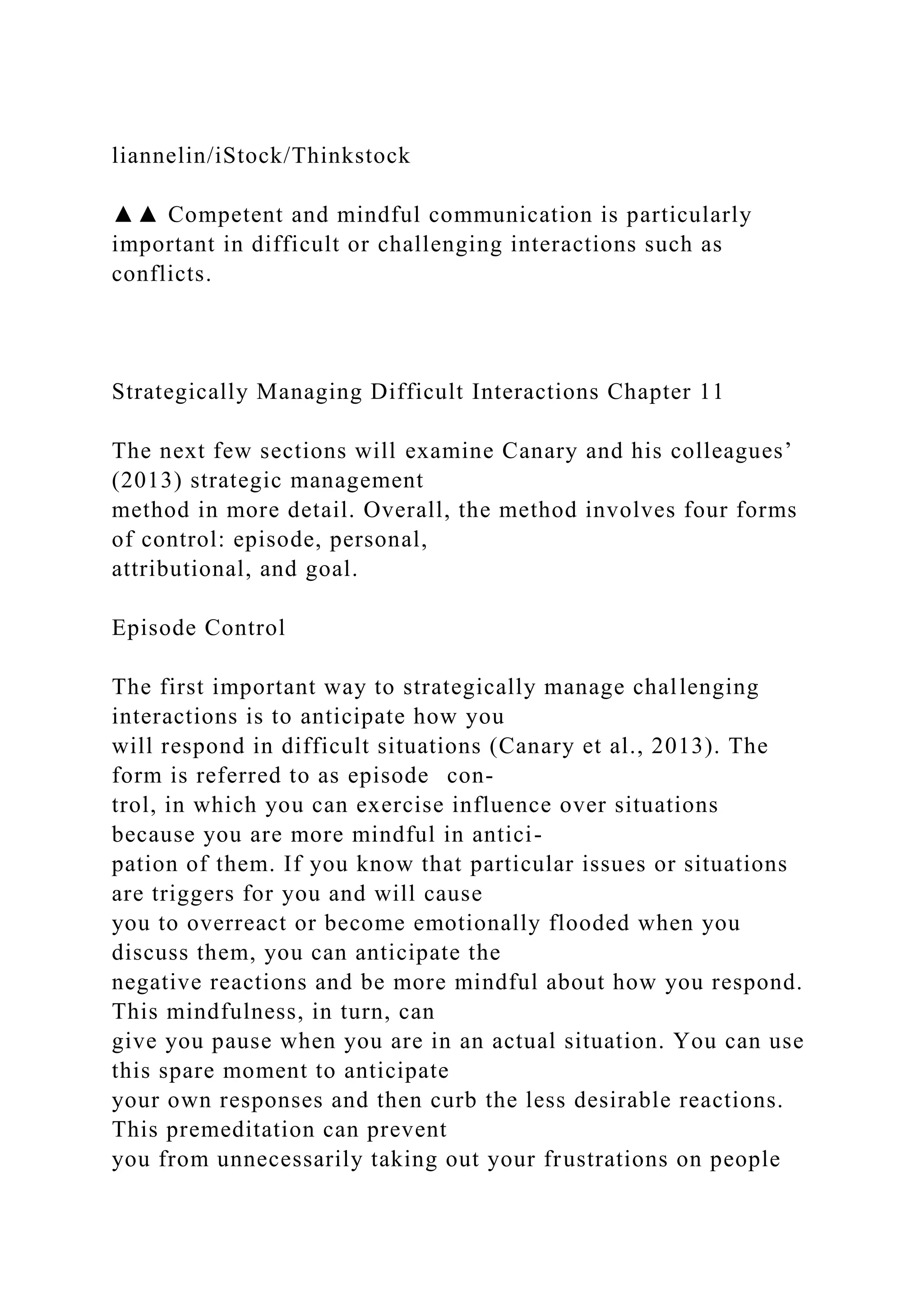 liannelin/iStock/Thinkstock
▲▲ Competent and mindful communication is particularly
important in difficult or challenging interactions such as
conflicts.
Strategically Managing Difficult Interactions Chapter 11
The next few sections will examine Canary and his colleagues’
(2013) strategic management
method in more detail. Overall, the method involves four forms
of control: episode, personal,
attributional, and goal.
Episode Control
The first important way to strategically manage challenging
interactions is to anticipate how you
will respond in difficult situations (Canary et al., 2013). The
form is referred to as episode con-
trol, in which you can exercise influence over situations
because you are more mindful in antici-
pation of them. If you know that particular issues or situations
are triggers for you and will cause
you to overreact or become emotionally flooded when you
discuss them, you can anticipate the
negative reactions and be more mindful about how you respond.
This mindfulness, in turn, can
give you pause when you are in an actual situation. You can use
this spare moment to anticipate
your own responses and then curb the less desirable reactions.
This premeditation can prevent
you from unnecessarily taking out your frustrations on people
 