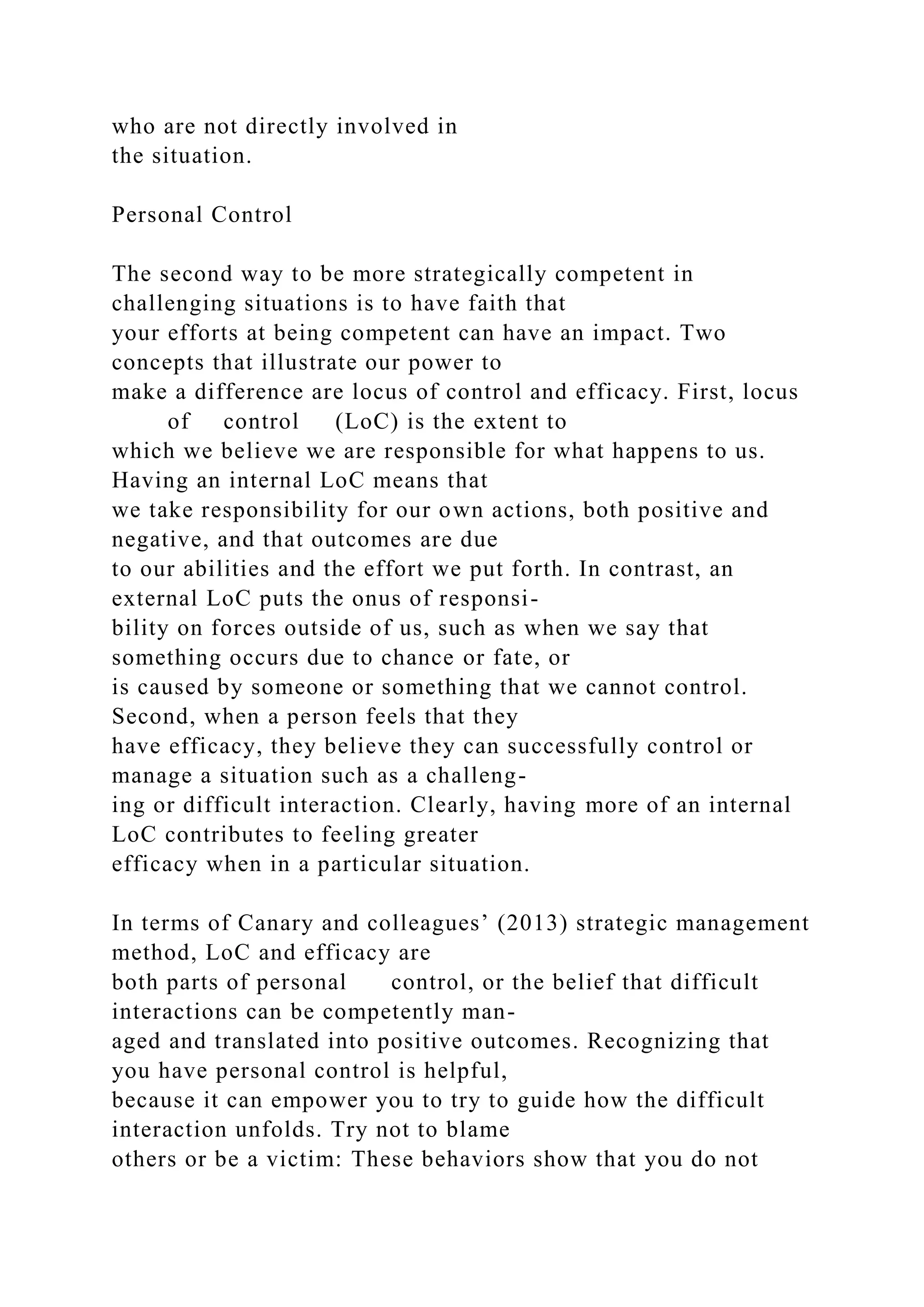 who are not directly involved in
the situation.
Personal Control
The second way to be more strategically competent in
challenging situations is to have faith that
your efforts at being competent can have an impact. Two
concepts that illustrate our power to
make a difference are locus of control and efficacy. First, locus
of control (LoC) is the extent to
which we believe we are responsible for what happens to us.
Having an internal LoC means that
we take responsibility for our own actions, both positive and
negative, and that outcomes are due
to our abilities and the effort we put forth. In contrast, an
external LoC puts the onus of responsi-
bility on forces outside of us, such as when we say that
something occurs due to chance or fate, or
is caused by someone or something that we cannot control.
Second, when a person feels that they
have efficacy, they believe they can successfully control or
manage a situation such as a challeng-
ing or difficult interaction. Clearly, having more of an internal
LoC contributes to feeling greater
efficacy when in a particular situation.
In terms of Canary and colleagues’ (2013) strategic management
method, LoC and efficacy are
both parts of personal control, or the belief that difficult
interactions can be competently man-
aged and translated into positive outcomes. Recognizing that
you have personal control is helpful,
because it can empower you to try to guide how the difficult
interaction unfolds. Try not to blame
others or be a victim: These behaviors show that you do not
 