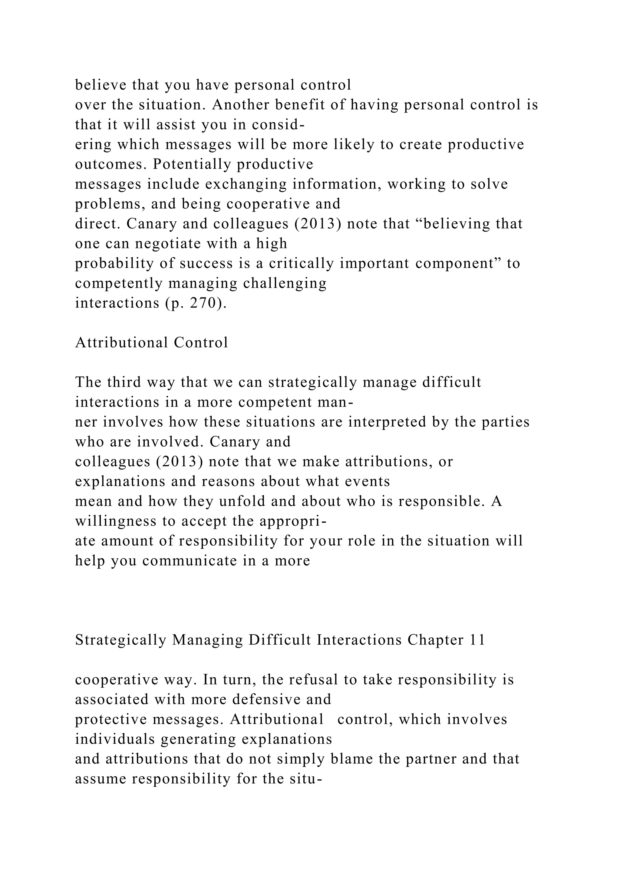 believe that you have personal control
over the situation. Another benefit of having personal control is
that it will assist you in consid-
ering which messages will be more likely to create productive
outcomes. Potentially productive
messages include exchanging information, working to solve
problems, and being cooperative and
direct. Canary and colleagues (2013) note that “believing that
one can negotiate with a high
probability of success is a critically important component” to
competently managing challenging
interactions (p. 270).
Attributional Control
The third way that we can strategically manage difficult
interactions in a more competent man-
ner involves how these situations are interpreted by the parties
who are involved. Canary and
colleagues (2013) note that we make attributions, or
explanations and reasons about what events
mean and how they unfold and about who is responsible. A
willingness to accept the appropri-
ate amount of responsibility for your role in the situation will
help you communicate in a more
Strategically Managing Difficult Interactions Chapter 11
cooperative way. In turn, the refusal to take responsibility is
associated with more defensive and
protective messages. Attributional control, which involves
individuals generating explanations
and attributions that do not simply blame the partner and that
assume responsibility for the situ-
 