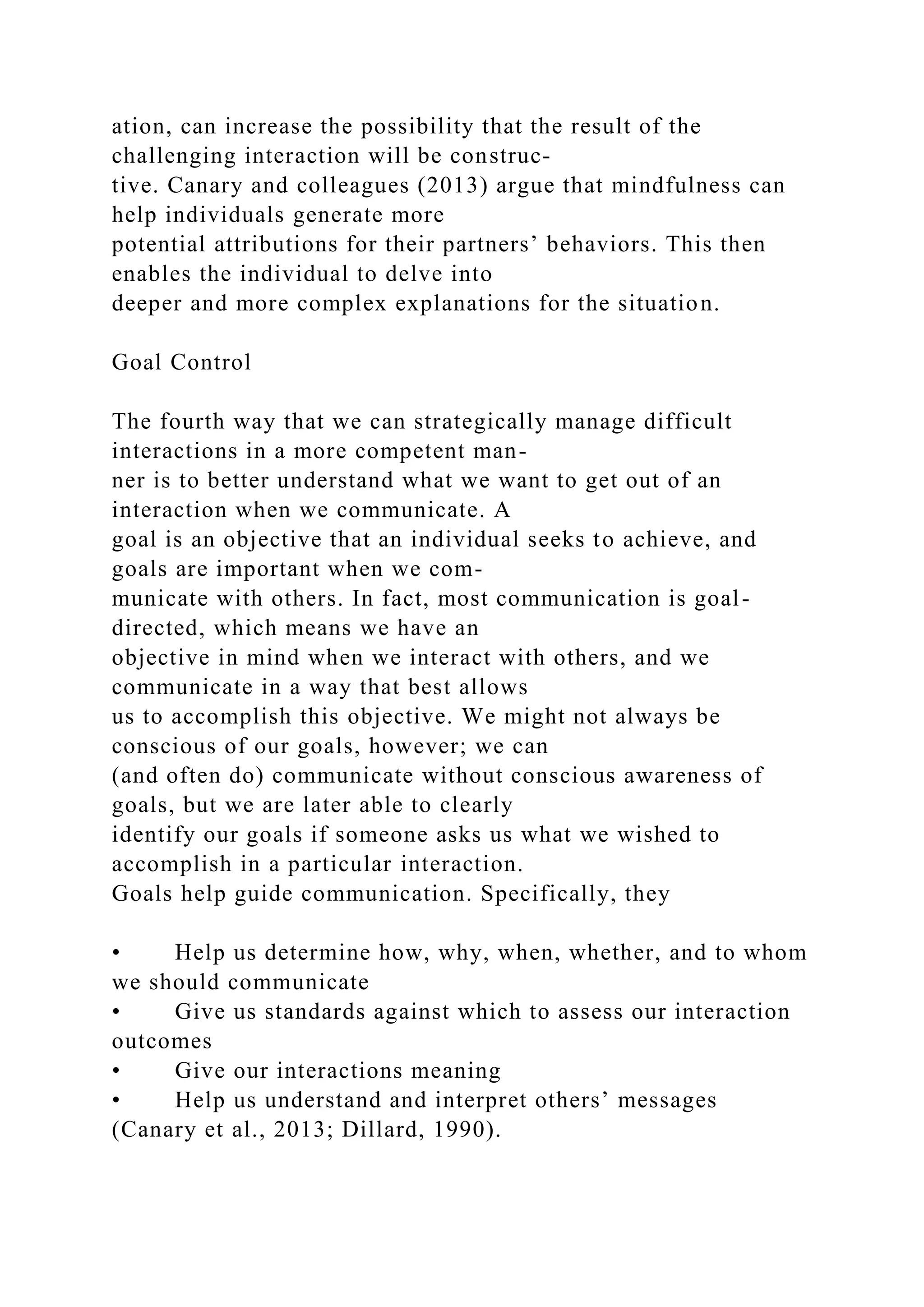 ation, can increase the possibility that the result of the
challenging interaction will be construc-
tive. Canary and colleagues (2013) argue that mindfulness can
help individuals generate more
potential attributions for their partners’ behaviors. This then
enables the individual to delve into
deeper and more complex explanations for the situation.
Goal Control
The fourth way that we can strategically manage difficult
interactions in a more competent man-
ner is to better understand what we want to get out of an
interaction when we communicate. A
goal is an objective that an individual seeks to achieve, and
goals are important when we com-
municate with others. In fact, most communication is goal-
directed, which means we have an
objective in mind when we interact with others, and we
communicate in a way that best allows
us to accomplish this objective. We might not always be
conscious of our goals, however; we can
(and often do) communicate without conscious awareness of
goals, but we are later able to clearly
identify our goals if someone asks us what we wished to
accomplish in a particular interaction.
Goals help guide communication. Specifically, they
• Help us determine how, why, when, whether, and to whom
we should communicate
• Give us standards against which to assess our interaction
outcomes
• Give our interactions meaning
• Help us understand and interpret others’ messages
(Canary et al., 2013; Dillard, 1990).
 