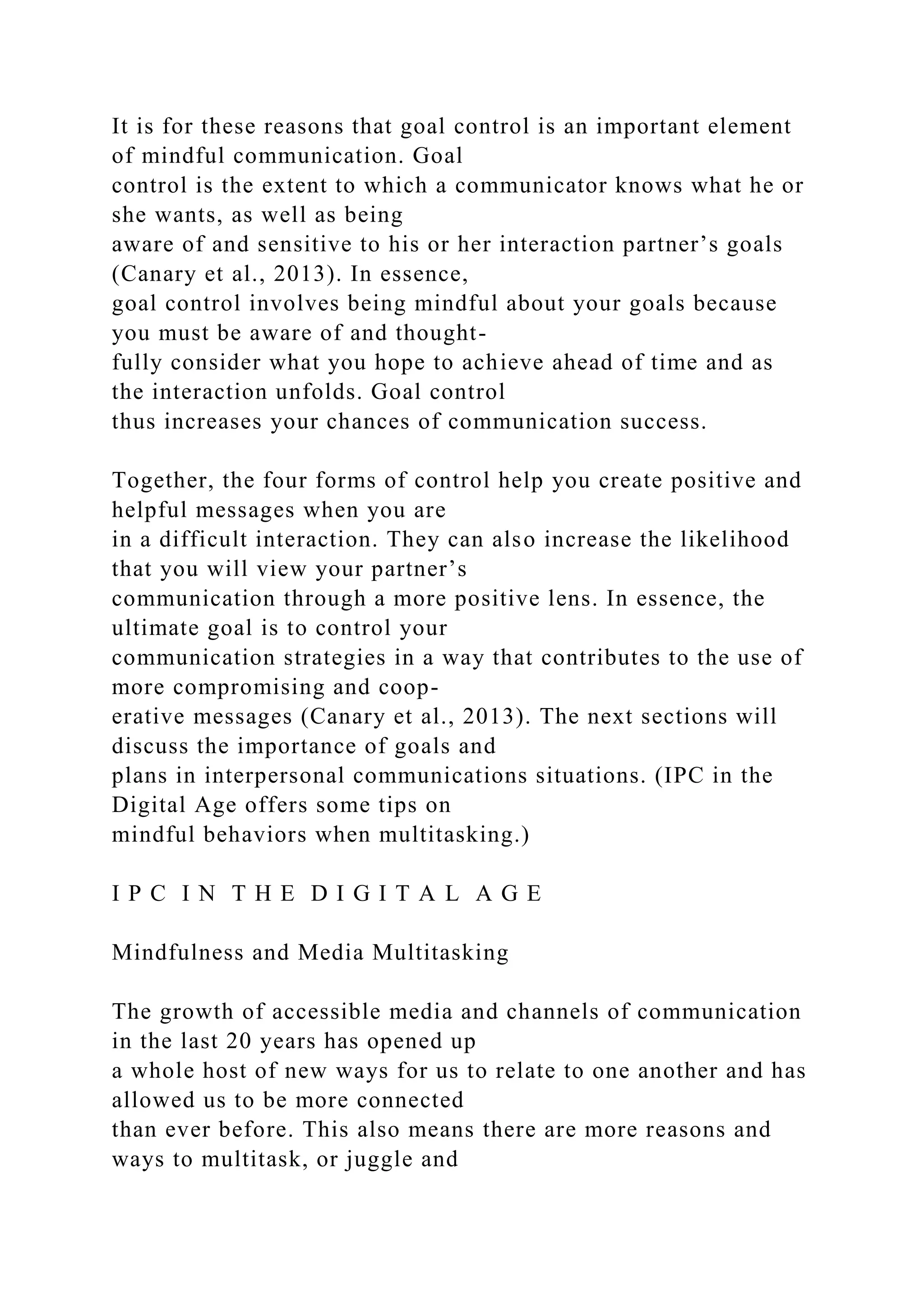 It is for these reasons that goal control is an important element
of mindful communication. Goal
control is the extent to which a communicator knows what he or
she wants, as well as being
aware of and sensitive to his or her interaction partner’s goals
(Canary et al., 2013). In essence,
goal control involves being mindful about your goals because
you must be aware of and thought-
fully consider what you hope to achieve ahead of time and as
the interaction unfolds. Goal control
thus increases your chances of communication success.
Together, the four forms of control help you create positive and
helpful messages when you are
in a difficult interaction. They can also increase the likelihood
that you will view your partner’s
communication through a more positive lens. In essence, the
ultimate goal is to control your
communication strategies in a way that contributes to the use of
more compromising and coop-
erative messages (Canary et al., 2013). The next sections will
discuss the importance of goals and
plans in interpersonal communications situations. (IPC in the
Digital Age offers some tips on
mindful behaviors when multitasking.)
I P C I N T H E D I G I T A L A G E
Mindfulness and Media Multitasking
The growth of accessible media and channels of communication
in the last 20 years has opened up
a whole host of new ways for us to relate to one another and has
allowed us to be more connected
than ever before. This also means there are more reasons and
ways to multitask, or juggle and
 