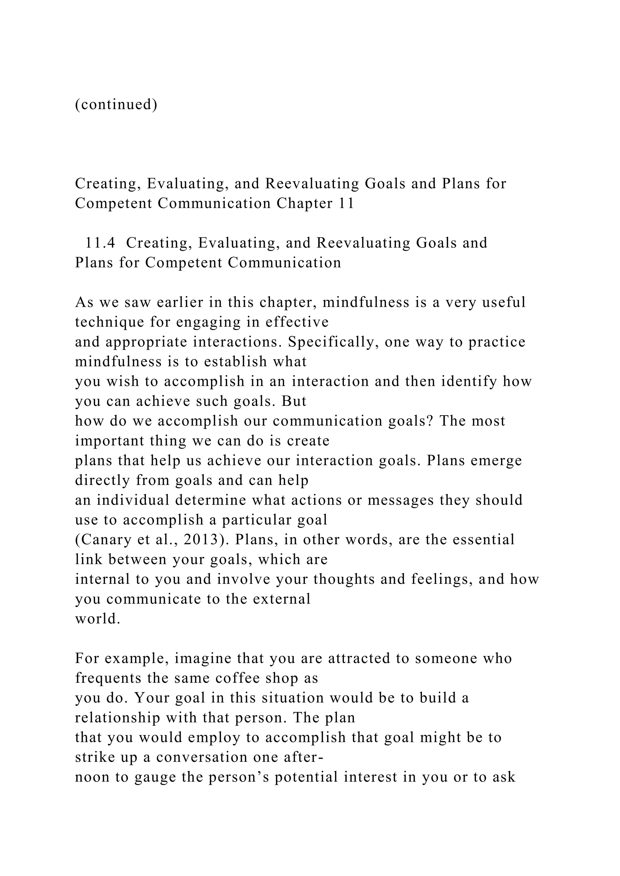 (continued)
Creating, Evaluating, and Reevaluating Goals and Plans for
Competent Communication Chapter 11
11.4 Creating, Evaluating, and Reevaluating Goals and
Plans for Competent Communication
As we saw earlier in this chapter, mindfulness is a very useful
technique for engaging in effective
and appropriate interactions. Specifically, one way to practice
mindfulness is to establish what
you wish to accomplish in an interaction and then identify how
you can achieve such goals. But
how do we accomplish our communication goals? The most
important thing we can do is create
plans that help us achieve our interaction goals. Plans emerge
directly from goals and can help
an individual determine what actions or messages they should
use to accomplish a particular goal
(Canary et al., 2013). Plans, in other words, are the essential
link between your goals, which are
internal to you and involve your thoughts and feelings, and how
you communicate to the external
world.
For example, imagine that you are attracted to someone who
frequents the same coffee shop as
you do. Your goal in this situation would be to build a
relationship with that person. The plan
that you would employ to accomplish that goal might be to
strike up a conversation one after-
noon to gauge the person’s potential interest in you or to ask
 