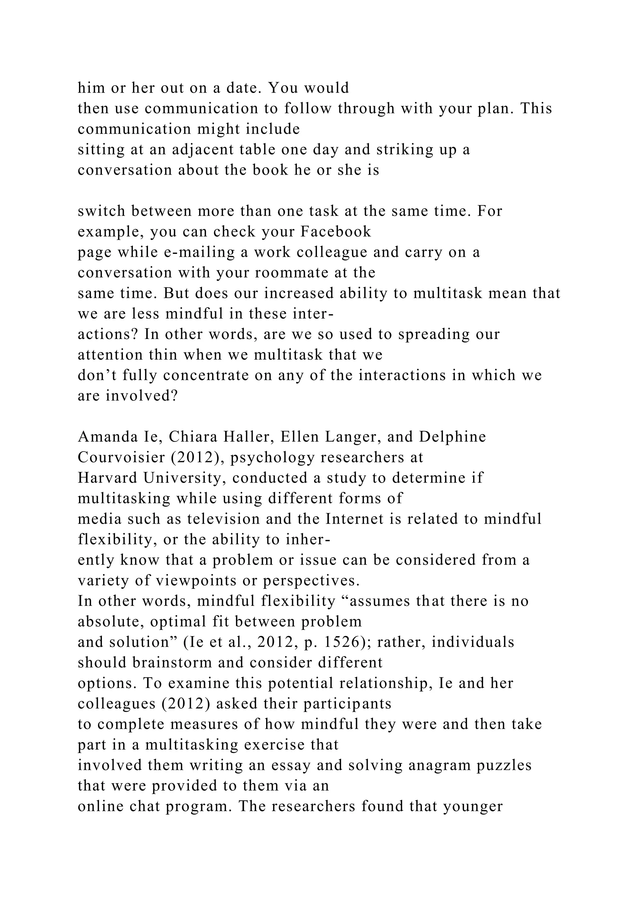 him or her out on a date. You would
then use communication to follow through with your plan. This
communication might include
sitting at an adjacent table one day and striking up a
conversation about the book he or she is
switch between more than one task at the same time. For
example, you can check your Facebook
page while e-mailing a work colleague and carry on a
conversation with your roommate at the
same time. But does our increased ability to multitask mean that
we are less mindful in these inter-
actions? In other words, are we so used to spreading our
attention thin when we multitask that we
don’t fully concentrate on any of the interactions in which we
are involved?
Amanda Ie, Chiara Haller, Ellen Langer, and Delphine
Courvoisier (2012), psychology researchers at
Harvard University, conducted a study to determine if
multitasking while using different forms of
media such as television and the Internet is related to mindful
flexibility, or the ability to inher-
ently know that a problem or issue can be considered from a
variety of viewpoints or perspectives.
In other words, mindful flexibility “assumes that there is no
absolute, optimal fit between problem
and solution” (Ie et al., 2012, p. 1526); rather, individuals
should brainstorm and consider different
options. To examine this potential relationship, Ie and her
colleagues (2012) asked their participants
to complete measures of how mindful they were and then take
part in a multitasking exercise that
involved them writing an essay and solving anagram puzzles
that were provided to them via an
online chat program. The researchers found that younger
 