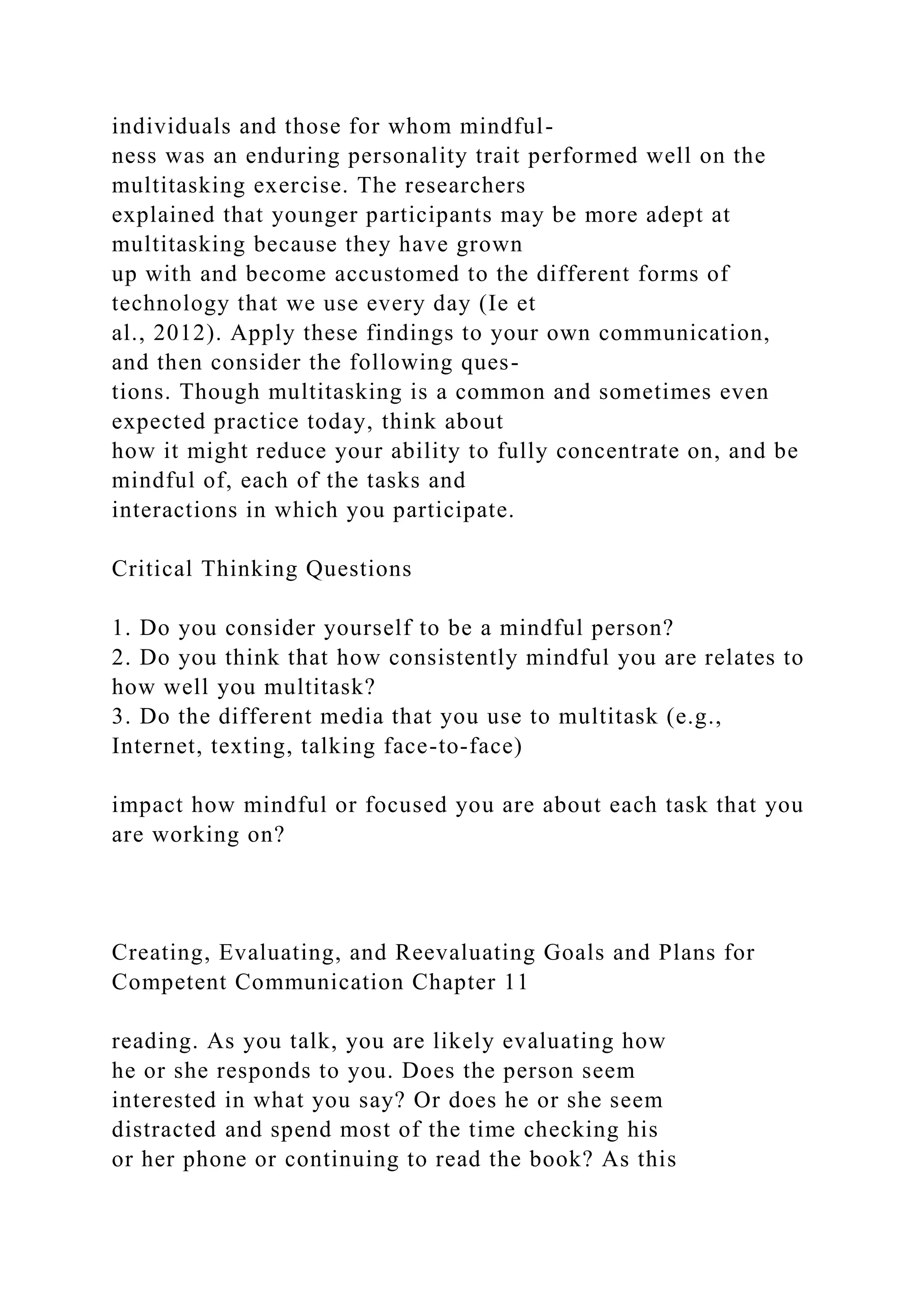 individuals and those for whom mindful-
ness was an enduring personality trait performed well on the
multitasking exercise. The researchers
explained that younger participants may be more adept at
multitasking because they have grown
up with and become accustomed to the different forms of
technology that we use every day (Ie et
al., 2012). Apply these findings to your own communication,
and then consider the following ques-
tions. Though multitasking is a common and sometimes even
expected practice today, think about
how it might reduce your ability to fully concentrate on, and be
mindful of, each of the tasks and
interactions in which you participate.
Critical Thinking Questions
1. Do you consider yourself to be a mindful person?
2. Do you think that how consistently mindful you are relates to
how well you multitask?
3. Do the different media that you use to multitask (e.g.,
Internet, texting, talking face-to-face)
impact how mindful or focused you are about each task that you
are working on?
Creating, Evaluating, and Reevaluating Goals and Plans for
Competent Communication Chapter 11
reading. As you talk, you are likely evaluating how
he or she responds to you. Does the person seem
interested in what you say? Or does he or she seem
distracted and spend most of the time checking his
or her phone or continuing to read the book? As this
 