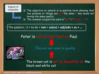 Degree of
Inequality     The adjective or adverb is in positive form showing that
                two persons or things are not the same – two nouns not
                having the same quality.
               The common conjunction used is “not” + “so(as) … as”.


The pattern : S + to be + not + so(as) + adj/adv + as + …

             Peter is not as (so) fast as Paul.




                The brown cat is not as beautiful as the
                black and white cat
 