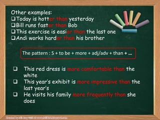 Other examples:
Today is hotter than yesterday
Bill runs faster than Bob
This exercise is easier than the last one
Andi works harder than his brother

    The pattern : S + to be + more + adj/adv + than + …

    This red dress is more comfortable than the
     white
    This year‟s exhibit is more impressive than the
     last year‟s
    He visits his family more frequently than she
     does
 