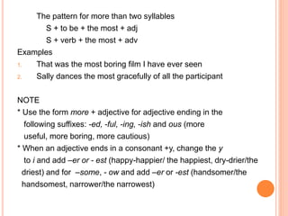 The pattern for more than two syllables
S + to be + the most + adj
S + verb + the most + adv
Examples
1. That was the most boring film I have ever seen
2. Sally dances the most gracefully of all the participant
NOTE
* Use the form more + adjective for adjective ending in the
following suffixes: -ed, -ful, -ing, -ish and ous (more
useful, more boring, more cautious)
* When an adjective ends in a consonant +y, change the y
to i and add –er or - est (happy-happier/ the happiest, dry-drier/the
driest) and for –some, - ow and add –er or -est (handsomer/the
handsomest, narrower/the narrowest)
 
