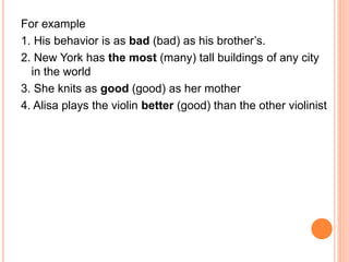 For example
1. His behavior is as bad (bad) as his brother’s.
2. New York has the most (many) tall buildings of any city
in the world
3. She knits as good (good) as her mother
4. Alisa plays the violin better (good) than the other violinist
 