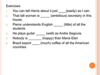 Exercises
1. You can tell Harris about it just ____(easily) as I can.
2. That tall woman is _____ (ambitious) secretary in this
house.
3. Pierre understands English _____ (little) of all the
students
4. He plays guitar _____ (well) as Andre Segovia.
5. Nobody is _______ (happy) than Maria Elen
6. Brazil export ____ (much) coffee of all the American
countries
 