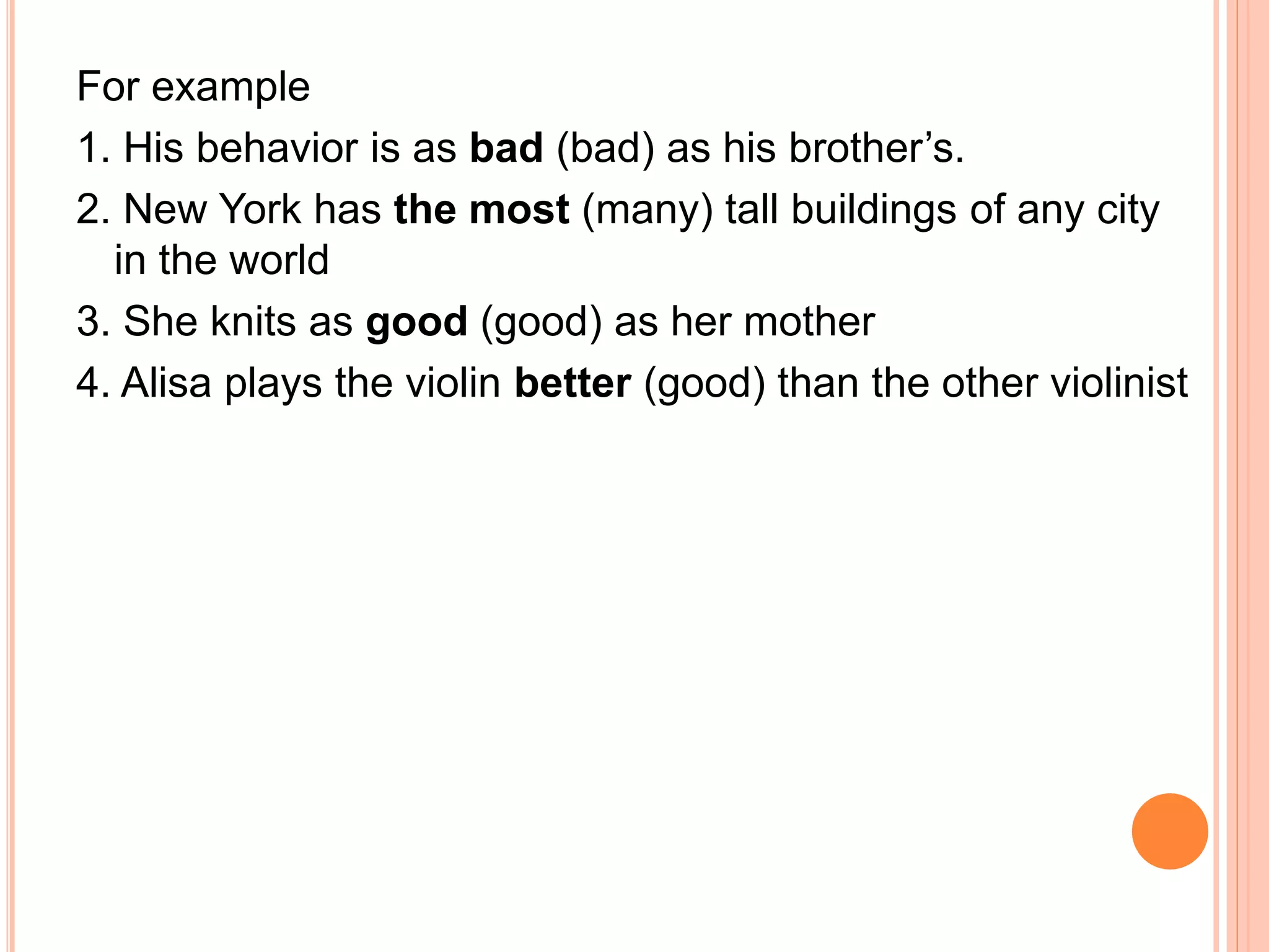 For example
1. His behavior is as bad (bad) as his brother’s.
2. New York has the most (many) tall buildings of any city
in the world
3. She knits as good (good) as her mother
4. Alisa plays the violin better (good) than the other violinist
 