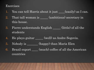 Exercises
1. You can tell Harris about it just ____(easily) as I can.
2. That tall woman is _____ (ambitious) secretary in
this house.
3. Pierre understands English _____ (little) of all the
students
4. He plays guitar _____ (well) as Andre Segovia.
5. Nobody is _______ (happy) than Maria Elen
6. Brazil export ____ (much) coffee of all the American
countries
 