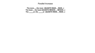 Parallel Increase
The more...., the more (QUANTO MAIS..., MAIS...)
The least..., the least (QUANTO MENOS..., MENOS...)
The _____er, the _____er (QUANTO MAIS..., MAIS...)
 