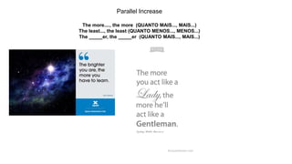 Parallel Increase
The more...., the more (QUANTO MAIS..., MAIS...)
The least..., the least (QUANTO MENOS..., MENOS...)
The _____er, the _____er (QUANTO MAIS..., MAIS...)
 