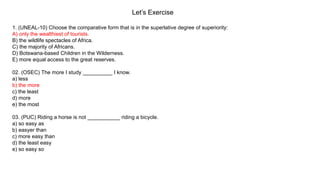 Let’s Exercise
1. (UNEAL-10) Choose the comparative form that is in the superlative degree of superiority:
A) only the wealthiest of tourists.
B) the wildlife spectacles of Africa.
C) the majority of Africans.
D) Botswana-based Children in the Wilderness.
E) more equal access to the great reserves.
02. (OSEC) The more I study __________ I know.
a) less
b) the more
c) the least
d) more
e) the most
03. (PUC) Riding a horse is not ___________ riding a bicycle.
a) so easy as
b) easyer than
c) more easy than
d) the least easy
e) so easy so
 