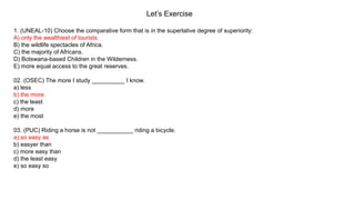 Let’s Exercise
1. (UNEAL-10) Choose the comparative form that is in the superlative degree of superiority:
A) only the wealthiest of tourists.
B) the wildlife spectacles of Africa.
C) the majority of Africans.
D) Botswana-based Children in the Wilderness.
E) more equal access to the great reserves.
02. (OSEC) The more I study __________ I know.
a) less
b) the more
c) the least
d) more
e) the most
03. (PUC) Riding a horse is not ___________ riding a bicycle.
a) so easy as
b) easyer than
c) more easy than
d) the least easy
e) so easy so
 