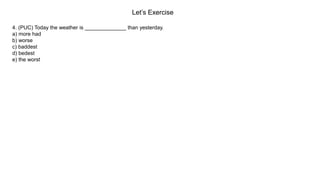 Let’s Exercise
4. (PUC) Today the weather is ______________ than yesterday.
a) more had
b) worse
c) baddest
d) bedest
e) the worst
 