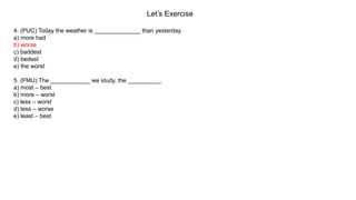 Let’s Exercise
4. (PUC) Today the weather is ______________ than yesterday.
a) more had
b) worse
c) baddest
d) bedest
e) the worst
5. (FMU) The ____________ we study, the __________.
a) most – best
b) more – worst
c) less – worst
d) less – worse
e) least – best
 