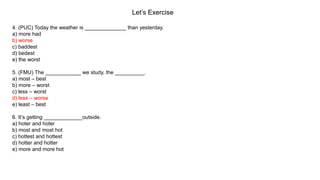 Let’s Exercise
4. (PUC) Today the weather is ______________ than yesterday.
a) more had
b) worse
c) baddest
d) bedest
e) the worst
5. (FMU) The ____________ we study, the __________.
a) most – best
b) more – worst
c) less – worst
d) less – worse
e) least – best
6. It’s getting _____________outside.
a) hoter and hoter
b) most and most hot
c) hottest and hottest
d) hotter and hotter
e) more and more hot
 