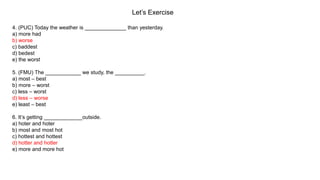 Let’s Exercise
4. (PUC) Today the weather is ______________ than yesterday.
a) more had
b) worse
c) baddest
d) bedest
e) the worst
5. (FMU) The ____________ we study, the __________.
a) most – best
b) more – worst
c) less – worst
d) less – worse
e) least – best
6. It’s getting _____________outside.
a) hoter and hoter
b) most and most hot
c) hottest and hottest
d) hotter and hotter
e) more and more hot
 