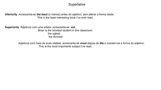 Superlative
Inferiority Acrescenta-se the least (o menos) antes do adjetivo, sem alterar a forma deste.
This is the least interesting book I’ve ever read.
Superiority Adjetivos com uma sílaba: acrescenta-se -est.
Brian is the shortest student in this classroom.
the ugliest
the thinnest
Adjetivos com mais de duas sílabas: acrescenta-se most depois de the e mantém-se a forma do adjetivo.
This is the most importante subject I’ve read.
 