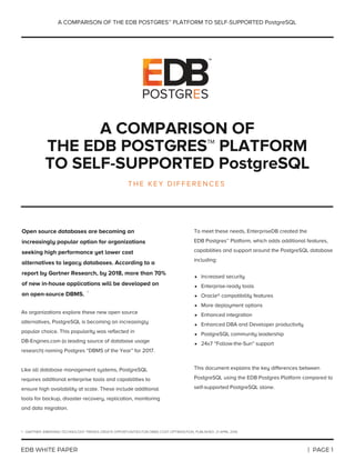 A COMPARISON OF
THE EDB POSTGRES™ PLATFORM
TO SELF-SUPPORTED PostgreSQL
T H E K E Y D I F F E R E N C E S
As organizations explore these new open source
alternatives, PostgreSQL is becoming an increasingly
popular choice. This popularity was reflected in
DB-Engines.com (a leading source of database usage
research) naming Postgres “DBMS of the Year” for 2017.
Like all database management systems, PostgreSQL
requires additional enterprise tools and capabilities to
ensure high availability at scale. These include additional
tools for backup, disaster recovery, replication, monitoring
and data migration.
To meet these needs, EnterpriseDB created the
EDB Postgres™ Platform, which adds additional features,
capabilities and support around the PostgreSQL database
including:
This document explains the key differences between
PostgreSQL using the EDB Postgres Platform compared to
self-supported PostgreSQL alone.
Increased security
Enterprise-ready tools
Oracle® compatibility features
More deployment options
Enhanced integration
Enhanced DBA and Developer productivity
PostgreSQL community leadership
24x7 “Follow-the-Sun” support
Open source databases are becoming an
increasingly popular option for organizations
seeking high performance yet lower cost
alternatives to legacy databases. According to a
report by Gartner Research, by 2018, more than 70%
of new in-house applications will be developed on
an open-source DBMS. 
|  PAGE 1EDB WHITE PAPER
A COMPARISON OF THE EDB POSTGRES™ PLATFORM TO SELF-SUPPORTED PostgreSQL
1 - GARTNER, EMERGING TECHNOLOGY TRENDS CREATE OPPORTUNITIES FOR DBMS COST OPTIMIZATION, PUBLISHED: 21 APRIL 2016
1
 