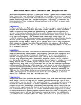 Educational Philosophies Definitions and Comparison Chart
Within the epistemological frame that focuses on the nature of knowledge and how we come to
know, there are four major educational philosophies, each related to one or more of the general
or world philosophies just discussed. These educational philosophical approaches are currently
used in classrooms the world over. They are Perennialism, Essentialism, Progressivism, and
Reconstructionism. These educational philosophies focus heavily on WHAT we should teach,
the curriculum aspect.
Perennialism
For Perennialists, the aim of education is to ensure that students acquire understandings about
the great ideas of Western civilization. These ideas have the potential for solving problems in
any era. The focus is to teach ideas that are everlasting, to seek enduring truths which are
constant, not changing, as the natural and human worlds at their most essential level, do not
change. Teaching these unchanging principles is critical. Humans are rational beings, and their
minds need to be developed. Thus, cultivation of the intellect is the highest priority in a
worthwhile education. The demanding curriculum focuses on attaining cultural literacy, stressing
students' growth in enduring disciplines. The loftiest accomplishments of humankind are
emphasized– the great works of literature and art, the laws or principles of science. Advocates
of this educational philosophy are Robert Maynard Hutchins who developed a Great Books
program in 1963 and Mortimer Adler, who further developed this curriculum based on 100 great
books of western civilization.
Essentialism
Essentialists believe that there is a common core of knowledge that needs to be transmitted to
students in a systematic, disciplined way. The emphasis in this conservative perspective is on
intellectual and moral standards that schools should teach. The core of the curriculum is
essential knowledge and skills and academic rigor. Although this educational philosophy is
similar in some ways to Perennialism, Essentialists accept the idea that this core curriculum
may change. Schooling should be practical, preparing students to become valuable members of
society. It should focus on facts-the objective reality out there--and "the basics," training
students to read, write, speak, and compute clearly and logically. Schools should not try to set
or influence policies. Students should be taught hard work, respect for authority, and discipline.
Teachers are to help students keep their non-productive instincts in check, such as aggression
or mindlessness. This approach was in reaction to progressivist approaches prevalent in the
1920s and 30s. William Bagley, took progressivist approaches to task in the journal he formed
in 1934. Other proponents of Essentialism are: James D. Koerner (1959), H. G. Rickover
(1959), Paul Copperman (1978), and Theodore Sizer (1985).
Progressivism
Progressivists believe that education should focus on the whole child, rather than on the content
or the teacher. This educational philosophy stresses that students should test ideas by active
experimentation. Learning is rooted in the questions of learners that arise through experiencing
the world. It is active, not passive. The learner is a problem solver and thinker who makes
meaning through his or her individual experience in the physical and cultural context. Effective
teachers provide experiences so that students can learn by doing. Curriculum content is derived
from student interests and questions. The scientific method is used by progressivist educators
so that students can study matter and events systematically and first hand. The emphasis is on
process-how one comes to know. The Progressive education philosophy was established in
America from the mid 1920s through the mid 1950s. John Dewey was its foremost proponent.
 