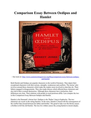 Comparison Essay Between Oedipus and
Hamlet
- See more at: http://www.customwritingservice.org/blog/comparison-essay-between-oedipus-
and-hamlet
Both Hamlet and Oedipus are popular characters in the world of literature. They depict their
exceptional characters with their actions, strengths, weaknesses and conflicts. The stories’ plot
revolves around these characters which make the readers more involved in what they do. Their
fathers engaged in disagreements. They also made choices which affected these characters and
also led to their eventual destruction. Although these characters have similarities, their
differences are clear. Their relations with people in royal positions differ. Lets compare the two
in this Comparison Essay Between Oedipus and Hamlet.
Hamlet is the Denmark’s throne heir. Oedipus is the Thebes’ king in Sophocles. The two
characters are royals in the ruling families. In the story, Hamlet is faced with the consequences of
the conflict that ensued between his father and brother. The greed to take over the throne causes
a brother to kill the old Hamlet. The loss for a father causes the young hamlet to mourn deeply.
 