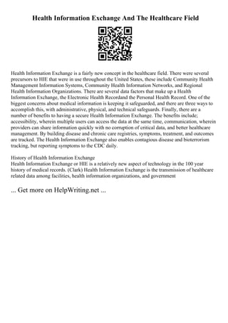 Health Information Exchange And The Healthcare Field
Health Information Exchange is a fairly new concept in the healthcare field. There were several
precursors to HIE that were in use throughout the United States, these include Community Health
Management Information Systems, Community Health Information Networks, and Regional
Health Information Organizations. There are several data factors that make up a Health
Information Exchange, the Electronic Health Recordand the Personal Health Record. One of the
biggest concerns about medical information is keeping it safeguarded, and there are three ways to
accomplish this, with administrative, physical, and technical safeguards. Finally, there are a
number of benefits to having a secure Health Information Exchange. The benefits include;
accessibility, wherein multiple users can access the data at the same time, communication, wherein
providers can share information quickly with no corruption of critical data, and better healthcare
management. By building disease and chronic care registries, symptoms, treatment, and outcomes
are tracked. The Health Information Exchange also enables contagious disease and bioterrorism
tracking, but reporting symptoms to the CDC daily.
History of Health Information Exchange
Health Information Exchange or HIE is a relatively new aspect of technology in the 100 year
history of medical records. (Clark) Health Information Exchange is the transmission of healthcare
related data among facilities, health information organizations, and government
... Get more on HelpWriting.net ...
 