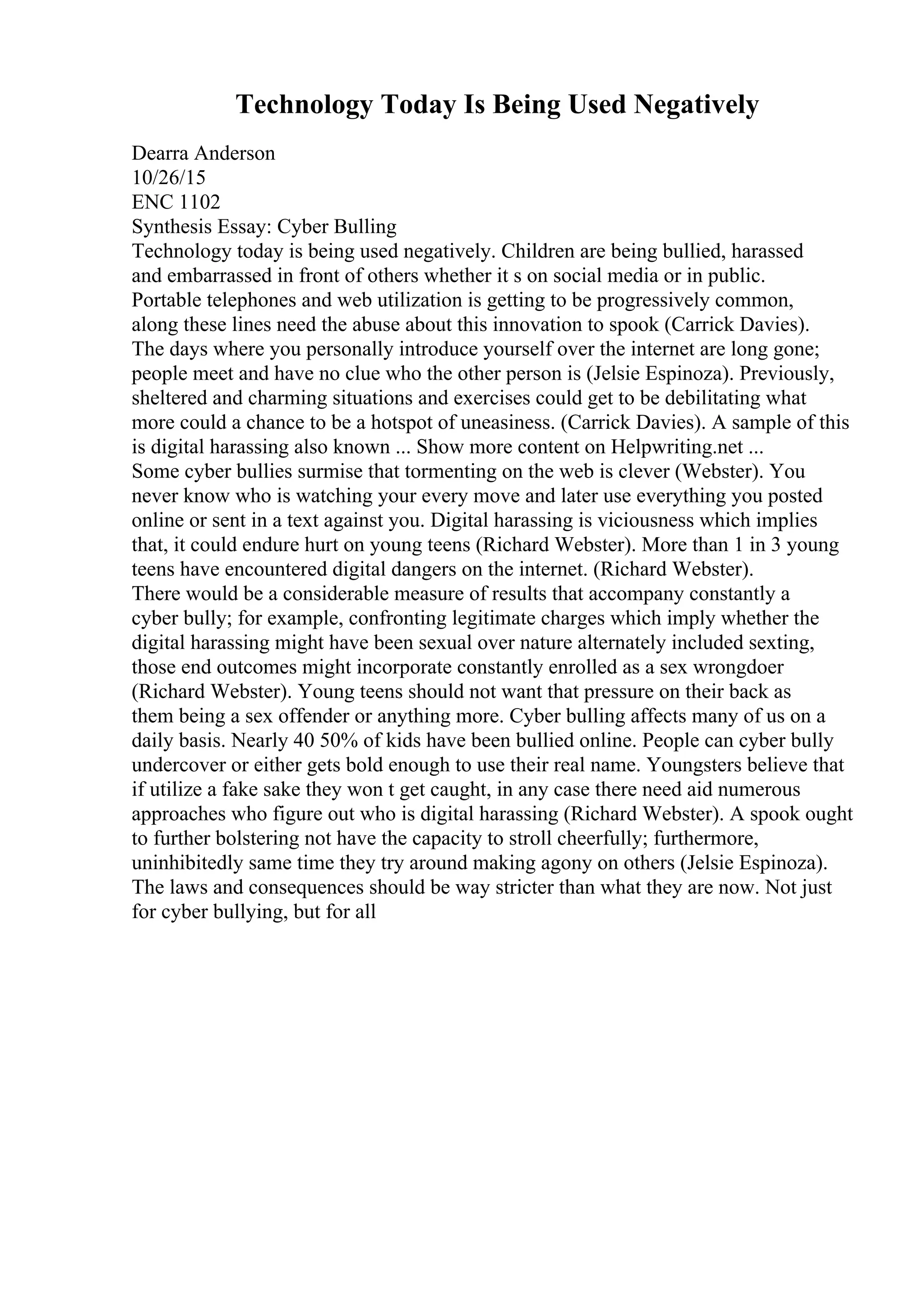 Technology Today Is Being Used Negatively
Dearra Anderson
10/26/15
ENC 1102
Synthesis Essay: Cyber Bulling
Technology today is being used negatively. Children are being bullied, harassed
and embarrassed in front of others whether it s on social media or in public.
Portable telephones and web utilization is getting to be progressively common,
along these lines need the abuse about this innovation to spook (Carrick Davies).
The days where you personally introduce yourself over the internet are long gone;
people meet and have no clue who the other person is (Jelsie Espinoza). Previously,
sheltered and charming situations and exercises could get to be debilitating what
more could a chance to be a hotspot of uneasiness. (Carrick Davies). A sample of this
is digital harassing also known ... Show more content on Helpwriting.net ...
Some cyber bullies surmise that tormenting on the web is clever (Webster). You
never know who is watching your every move and later use everything you posted
online or sent in a text against you. Digital harassing is viciousness which implies
that, it could endure hurt on young teens (Richard Webster). More than 1 in 3 young
teens have encountered digital dangers on the internet. (Richard Webster).
There would be a considerable measure of results that accompany constantly a
cyber bully; for example, confronting legitimate charges which imply whether the
digital harassing might have been sexual over nature alternately included sexting,
those end outcomes might incorporate constantly enrolled as a sex wrongdoer
(Richard Webster). Young teens should not want that pressure on their back as
them being a sex offender or anything more. Cyber bulling affects many of us on a
daily basis. Nearly 40 50% of kids have been bullied online. People can cyber bully
undercover or either gets bold enough to use their real name. Youngsters believe that
if utilize a fake sake they won t get caught, in any case there need aid numerous
approaches who figure out who is digital harassing (Richard Webster). A spook ought
to further bolstering not have the capacity to stroll cheerfully; furthermore,
uninhibitedly same time they try around making agony on others (Jelsie Espinoza).
The laws and consequences should be way stricter than what they are now. Not just
for cyber bullying, but for all
 