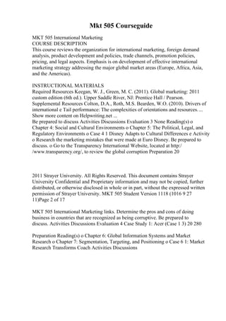 Mkt 505 Courseguide
MKT 505 International Marketing
COURSE DESCRIPTION
This course reviews the organization for international marketing, foreign demand
analysis, product development and policies, trade channels, promotion policies,
pricing, and legal aspects. Emphasis is on development of effective international
marketing strategy addressing the major global market areas (Europe, Africa, Asia,
and the Americas).
INSTRUCTIONAL MATERIALS
Required Resources Keegan, W. J., Green, M. C. (2011). Global marketing: 2011
custom edition (6th ed.). Upper Saddle River, NJ: Prentice Hall / Pearson.
Supplemental Resources Colton, D.A., Roth, M.S. Bearden, W.O. (2010). Drivers of
international e Tail performance: The complexities of orientations and resources....
Show more content on Helpwriting.net ...
Be prepared to discuss Activities Discussions Evaluation 3 None Reading(s) o
Chapter 4: Social and Cultural Environments o Chapter 5: The Political, Legal, and
Regulatory Environments o Case 4 1 Disney Adapts to Cultural Differences e Activity
o Research the marketing mistakes that were made at Euro Disney. Be prepared to
discuss. o Go to the Transparency International Website, located at http:/
/www.transparency.org/, to review the global corruption Preparation 20
2011 Strayer University. All Rights Reserved. This document contains Strayer
University Confidential and Proprietary information and may not be copied, further
distributed, or otherwise disclosed in whole or in part, without the expressed written
permission of Strayer University. MKT 505 Student Version 1118 (1016 9 27
11)Page 2 of 17
MKT 505 International Marketing links. Determine the pros and cons of doing
business in countries that are recognized as being corruptive. Be prepared to
discuss. Activities Discussions Evaluation 4 Case Study 1: Acer (Case 1 3) 20 280
Preparation Reading(s) o Chapter 6: Global Information Systems and Market
Research o Chapter 7: Segmentation, Targeting, and Positioning o Case 6 1: Market
Research Transforms Coach Activities Discussions
 
