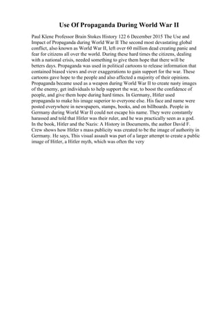 Use Of Propaganda During World War II
Paul Klene Professor Brain Stokes History 122 6 December 2015 The Use and
Impact of Propaganda during World War II The second most devastating global
conflict, also known as World War II, left over 60 million dead creating panic and
fear for citizens all over the world. During these hard times the citizens, dealing
with a national crisis, needed something to give them hope that there will be
betters days. Propaganda was used in political cartoons to release information that
contained biased views and over exaggerations to gain support for the war. These
cartoons gave hope to the people and also affected a majority of their opinions.
Propaganda became used as a weapon during World War II to create nasty images
of the enemy, get individuals to help support the war, to boost the confidence of
people, and give them hope during hard times. In Germany, Hitler used
propaganda to make his image superior to everyone else. His face and name were
posted everywhere in newspapers, stamps, books, and on billboards. People in
Germany during World War II could not escape his name. They were constantly
harassed and told that Hitler was their ruler, and he was practically seen as a god.
In the book, Hitler and the Nazis: A History in Documents, the author David F.
Crew shows how Hitler s mass publicity was created to be the image of authority in
Germany. He says, This visual assault was part of a larger attempt to create a public
image of Hitler, a Hitler myth, which was often the very
 