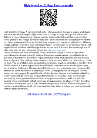 High School vs. College Essay examples
High School vs. College A very important part of life is education. In order to acquire a satisfying
education, one should complete high school prior to college. College and high school have two
different levels of education, but both are trying to further student's knowledge. As recent high
school graduates and college freshman's many can clarify similarities and differences between the
two. Some obvious similarities are that both have assignments, classrooms, and students. Although
college and high school have many differences three of the main ones are the teachers, classes, and
responsibilities. Teachers and college professors are one main difference. Teachers in high school
often write notes on an overhead and tell you the...show more content...
Classes are the second main reason high school differs from college. Classes in high school
generally consist of no more that 25 students. Counselors usually arrange your schedule the way
they think is best for you. You are not responsible for knowing what it takes to graduate. Usually
the school year is 26 weeks long; classes may have to be taken the whole year in order to get credit
for them. You are graded on most assignments done in class. In college some classes may have from
75–100 students. It is your responsibility to enroll in the classes that are required for your major,
plus a week for final exams. The year is divided into two 14 week semesters; most classes need to
be taken the complete semester in order to get credit. College professors tend to grade students
on tests and major papers. Responsibility has a lot to do when it comes to high school and college.
When you attend high school you are provided textbooks for each class. Your time is usually
structured by others (parents and/or teachers). Many parents are there to wake you up in the
morning before school starts. In high school you are required to go to school everyday. You often
read or hear presentations once in order to learn what you need to know. Students are expected to
read short stories at home which will be re–taught in class. When in college you must pay for each
textbook necessary for class.
Get more content on HelpWriting.net
 