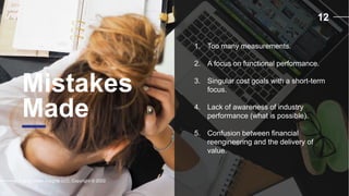 12
Mistakes
Made
Supply Chain Insights LLC. Copyright © 2022
1. Too many measurements.
2. A focus on functional performance.
3. Singular cost goals with a short-term
focus.
4. Lack of awareness of industry
performance (what is possible).
5. Confusion between financial
reengineering and the delivery of
value.
 