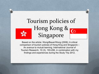 Tourism policies of
         Hong Kong &
           Singapore
  Based on the article: Wong/Bauer/Wong (2008): A critical
comparison of tourism policies of Hong King and Singapore –
   An avenue to mutual learning. International Journal of
 Tourism Research, 10 (3), 193-206, in combination with my
    findings and experiences during the Study Trip 2012.
 