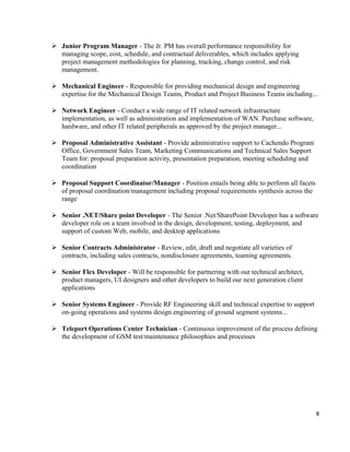  Junior Program Manager - The Jr. PM has overall performance responsibility for
managing scope, cost, schedule, and contractual deliverables, which includes applying
project management methodologies for planning, tracking, change control, and risk
management.
 Mechanical Engineer - Responsible for providing mechanical design and engineering
expertise for the Mechanical Design Teams, Product and Project Business Teams including...
 Network Engineer - Conduct a wide range of IT related network infrastructure
implementation, as well as administration and implementation of WAN. Purchase software,
hardware, and other IT related peripherals as approved by the project manager...
 Proposal Administrative Assistant - Provide administrative support to Cachendo Program
Office, Government Sales Team, Marketing Communications and Technical Sales Support
Team for: proposal preparation activity, presentation preparation, meeting scheduling and
coordination
 Proposal Support Coordinator/Manager - Position entails being able to perform all facets
of proposal coordination/management including proposal requirements synthesis across the
range
 Senior .NET/Share point Developer - The Senior .Net/SharePoint Developer has a software
developer role on a team involved in the design, development, testing, deployment, and
support of custom Web, mobile, and desktop applications
 Senior Contracts Administrator - Review, edit, draft and negotiate all varieties of
contracts, including sales contracts, nondisclosure agreements, teaming agreements.
 Senior Flex Developer - Will be responsible for partnering with our technical architect,
product managers, UI designers and other developers to build our next generation client
applications
 Senior Systems Engineer - Provide RF Engineering skill and technical expertise to support
on-going operations and systems design engineering of ground segment systems...
 Teleport Operations Center Technician - Continuous improvement of the process defining
the development of GSM test/maintenance philosophies and processes
8
 