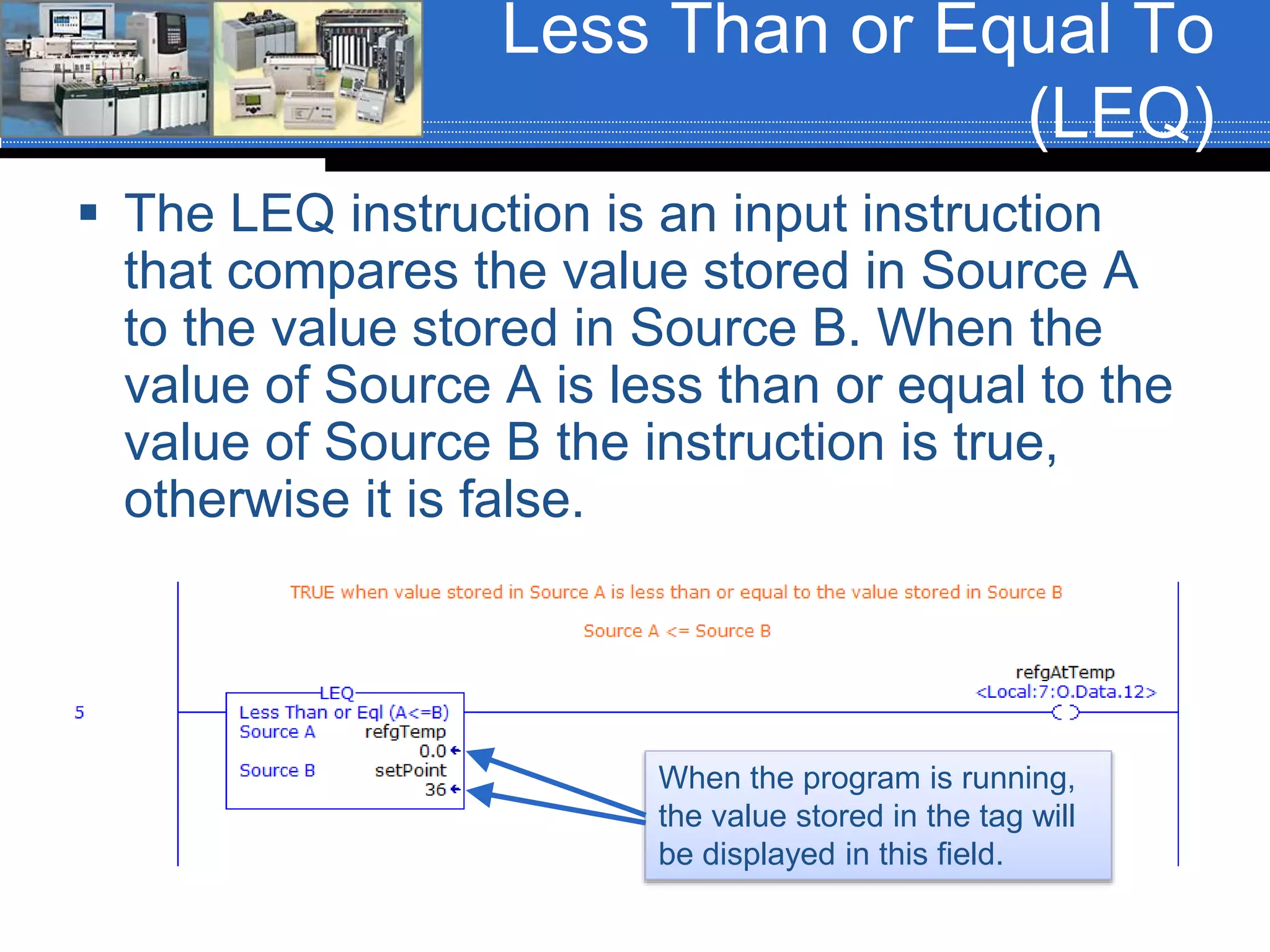 Less Than or Equal To
(LEQ)
 The LEQ instruction is an input instruction
that compares the value stored in Source A
to the value stored in Source B. When the
value of Source A is less than or equal to the
value of Source B the instruction is true,
otherwise it is false.
When the program is running,
the value stored in the tag will
be displayed in this field.
 
