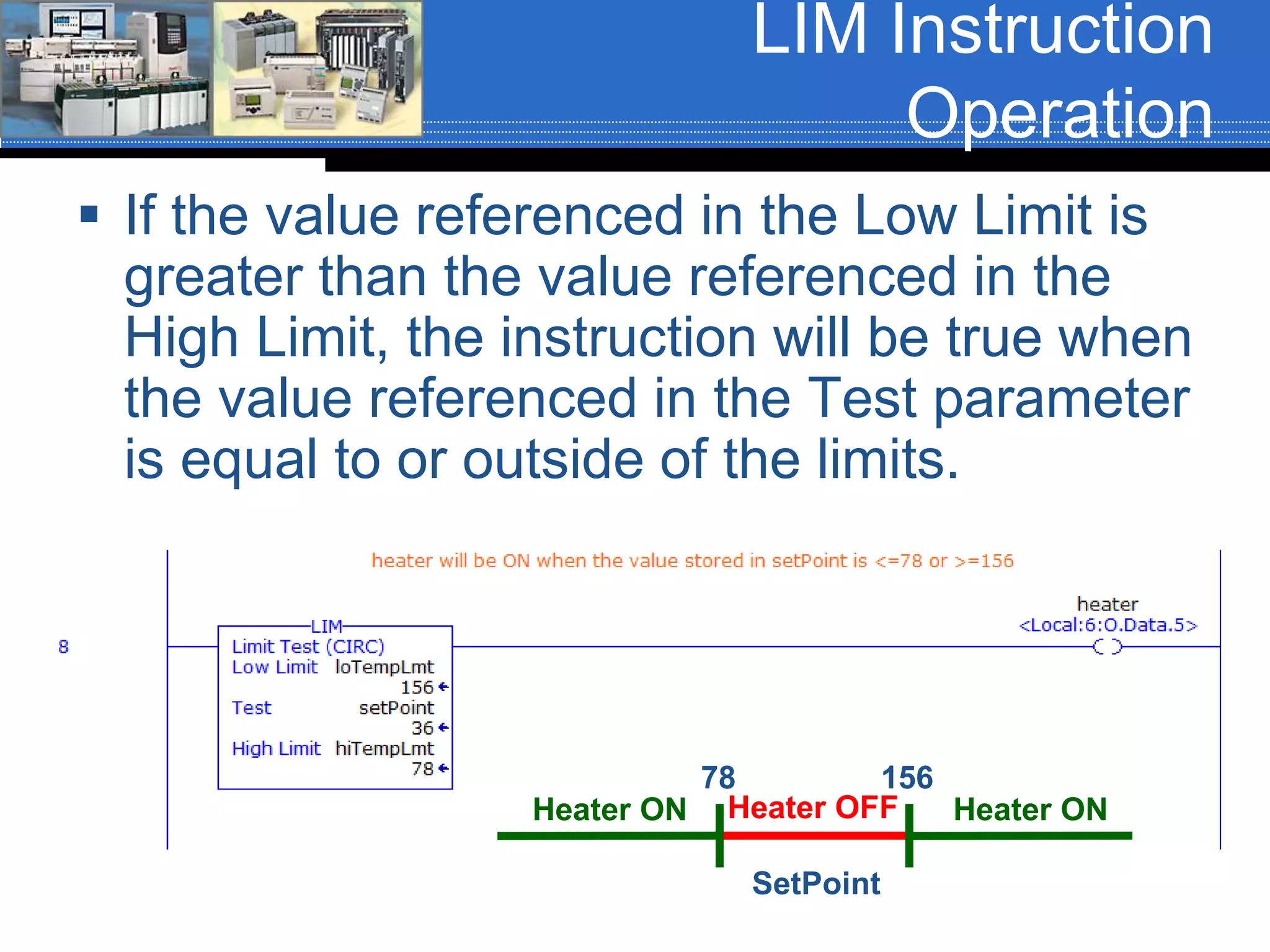 LIM Instruction
Operation
 If the value referenced in the Low Limit is
greater than the value referenced in the
High Limit, the instruction will be true when
the value referenced in the Test parameter
is equal to or outside of the limits.
SetPoint
78 156
Heater OFFHeater ON Heater ON
 