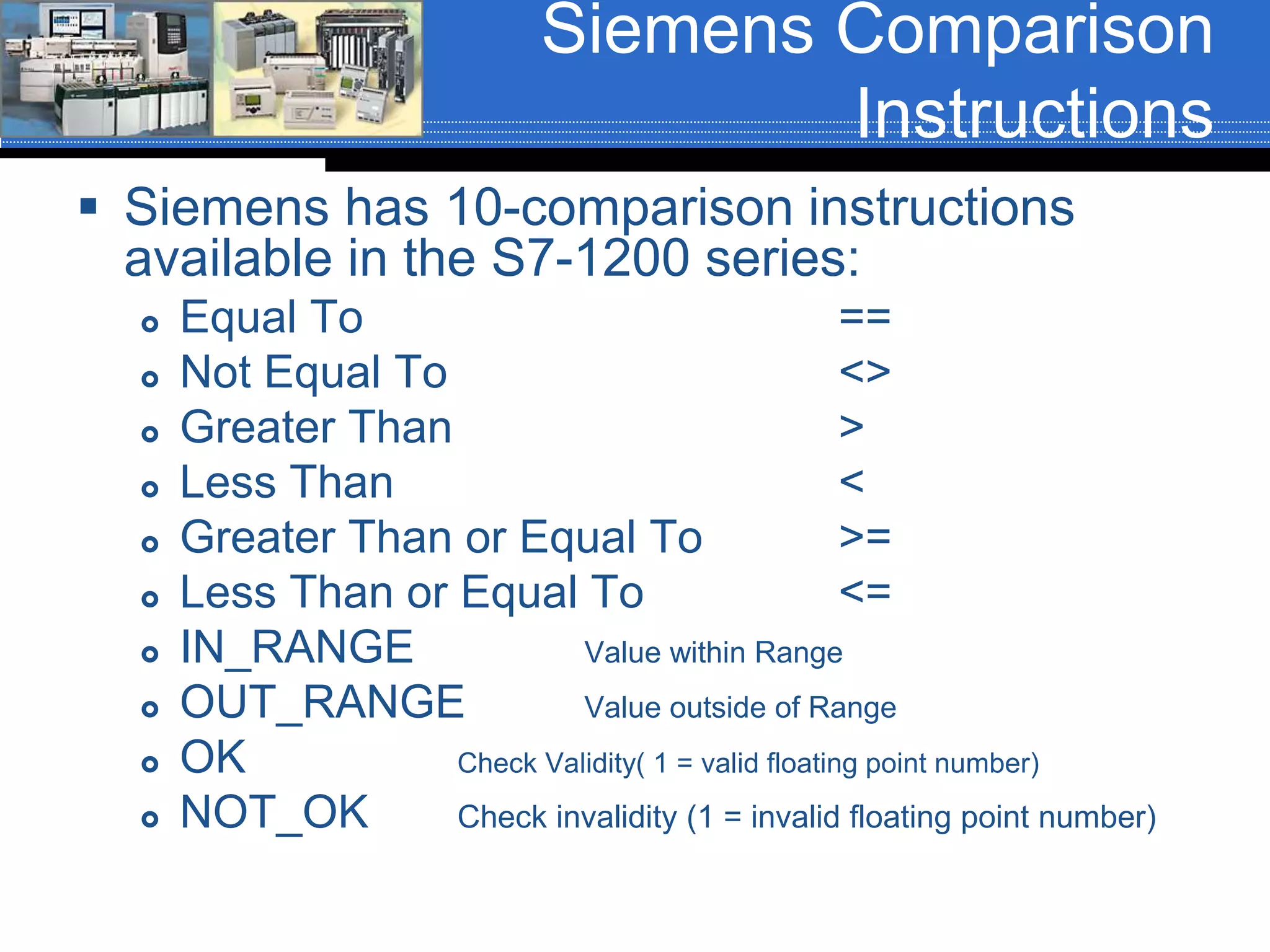 Siemens Comparison
Instructions
 Siemens has 10-comparison instructions
available in the S7-1200 series:
 Equal To ==
 Not Equal To <>
 Greater Than >
 Less Than <
 Greater Than or Equal To >=
 Less Than or Equal To <=
 IN_RANGE Value within Range
 OUT_RANGE Value outside of Range
 OK Check Validity( 1 = valid floating point number)
 NOT_OK Check invalidity (1 = invalid floating point number)
 
