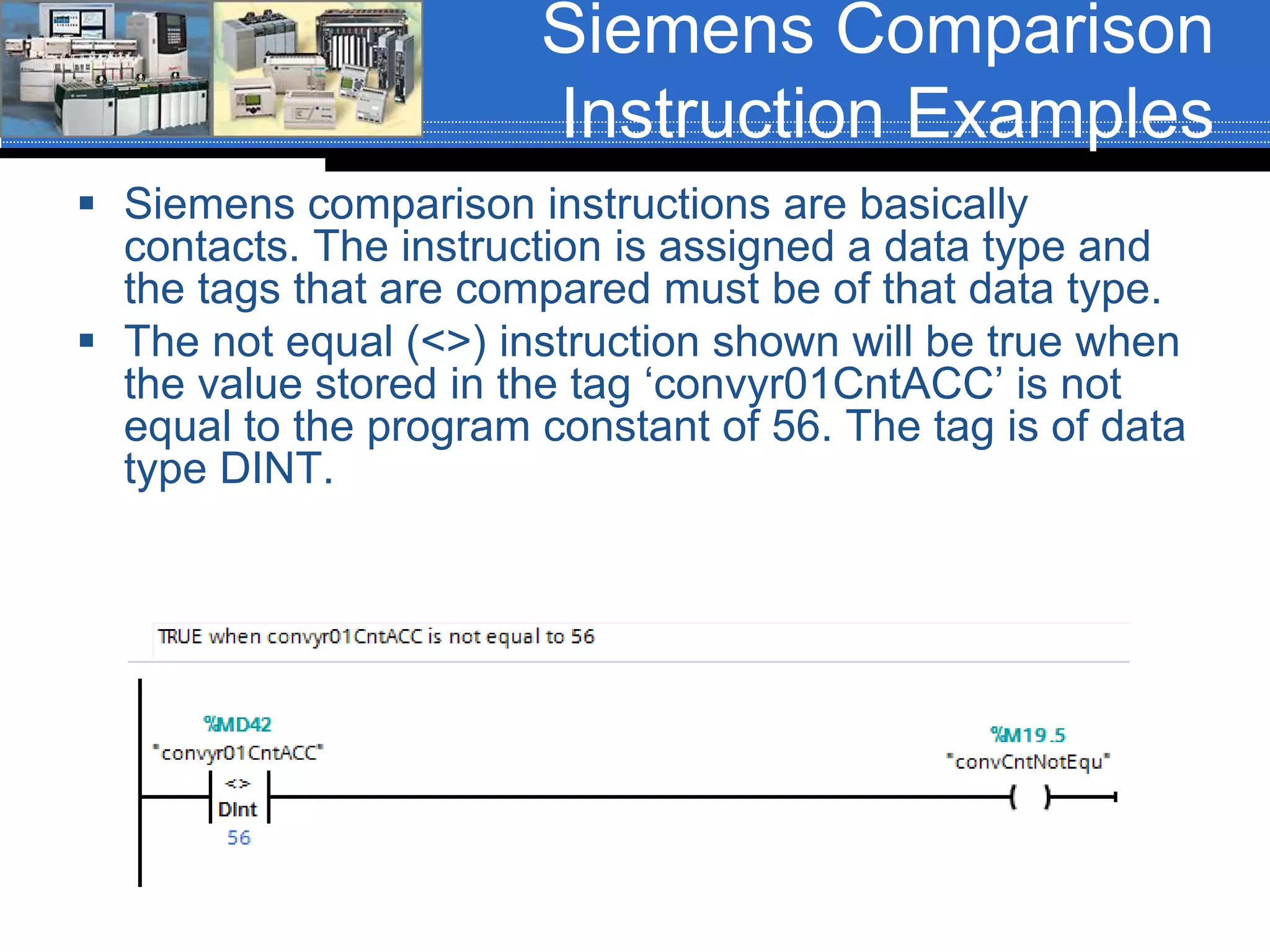 Siemens Comparison
Instruction Examples
 Siemens comparison instructions are basically
contacts. The instruction is assigned a data type and
the tags that are compared must be of that data type.
 The not equal (<>) instruction shown will be true when
the value stored in the tag ‘convyr01CntACC’ is not
equal to the program constant of 56. The tag is of data
type DINT.
 