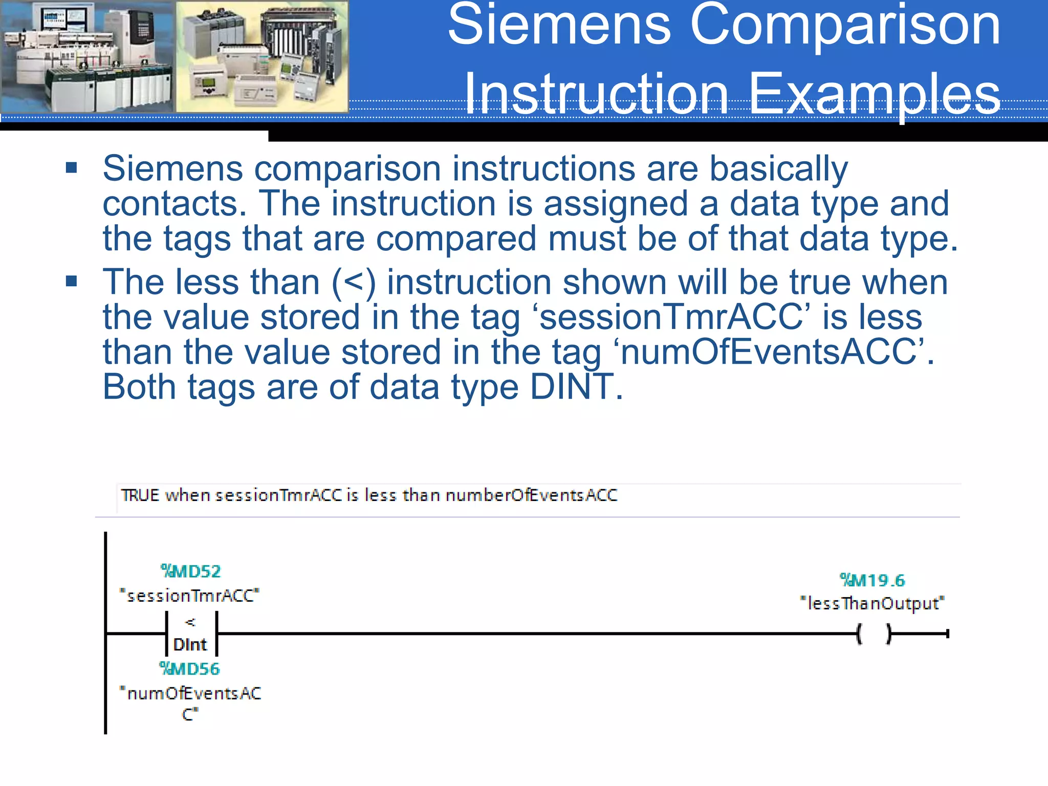 Siemens Comparison
Instruction Examples
 Siemens comparison instructions are basically
contacts. The instruction is assigned a data type and
the tags that are compared must be of that data type.
 The less than (<) instruction shown will be true when
the value stored in the tag ‘sessionTmrACC’ is less
than the value stored in the tag ‘numOfEventsACC’.
Both tags are of data type DINT.
 